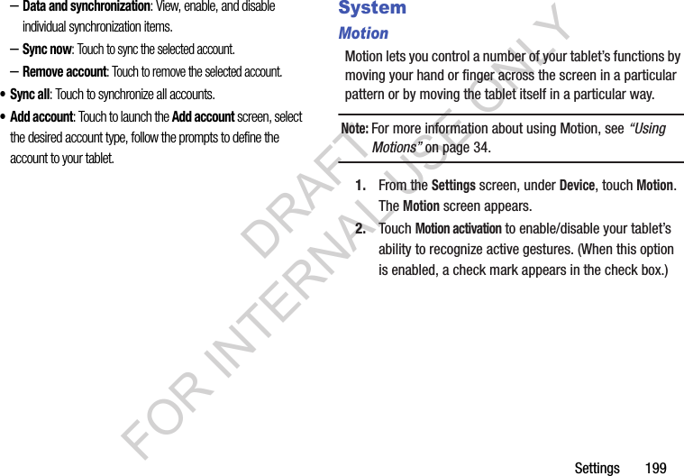 Settings 199–Data and synchronization: View, enable, and disable individual synchronization items. –Sync now: Touch to sync the selected account. –Remove account: Touch to remove the selected account. •Sync all: Touch to synchronize all accounts. • Add account: Touch to launch the Add account screen, select the desired account type, follow the prompts to define the account to your tablet. SystemMotionMotion lets you control a number of your tablet’s functions by moving your hand or finger across the screen in a particular pattern or by moving the tablet itself in a particular way. Note:For more information about using Motion, see “Using Motions” on page 34. 1. From the Settings screen, under Device, touch Motion. The Motion screen appears. 2. Touch Motion activation to enable/disable your tablet’s ability to recognize active gestures. (When this option is enabled, a check mark appears in the check box.) DRAFT FOR INTERNAL USE ONLY