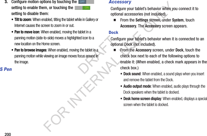 2003. Configure motion options by touching the setting to enable them, or touching the setting to disable them: • Tilt to zoom: When enabled, tilting the tablet while in Gallery or Internet causes the screen to zoom in or out. • Pan to move icon: When enabled, moving the tablet in a panning motion (side-to-side) moves a highlighted icon to a new location on the Home screen. • Pan to browse images: When enabled, moving the tablet in a panning motion while viewing an image moves focus around in the image. S PenAccessoryConfigure your tablet’s behavior when you connect it to optional accessories (not included). From the Settings screen, under System, touch Accessory. The Accessory screen appears. DockConfigure your tablet’s behavior when it is connected to an optional Dock (not included). From the Accessory screen, under Dock, touch the check box next to each of the following options to enable it: (When enabled, a check mark appears in the check box.) • Dock sound: When enabled, a sound plays when you insert and remove the tablet from the Dock.• Audio output mode: When enabled, audio plays through the Dock speakers when the tablet is docked.• Desk home screen display: When enabled, displays a special screen when the tablet is docked. OFFONDRAFT FOR INTERNAL USE ONLY