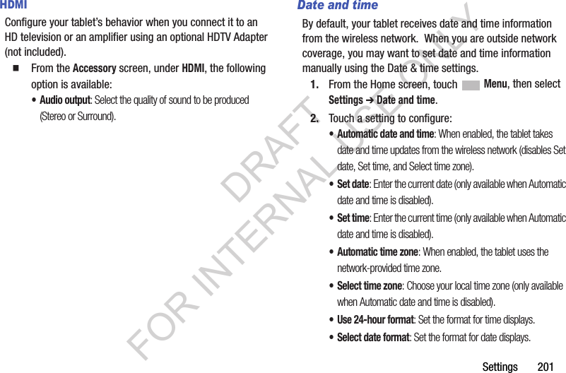 Settings 201HDMIConfigure your tablet’s behavior when you connect it to an HD television or an amplifier using an optional HDTV Adapter (not included). From the Accessory screen, under HDMI, the following option is available: •Audio output: Select the quality of sound to be produced (Stereo or Surround). Date and timeBy default, your tablet receives date and time information from the wireless network. When you are outside network coverage, you may want to set date and time information manually using the Date & time settings.1. From the Home screen, touch Menu, then select Settings ➔ Date and time.2. Touch a setting to configure:• Automatic date and time: When enabled, the tablet takes date and time updates from the wireless network (disables Set date, Set time, and Select time zone).•Set date: Enter the current date (only available when Automatic date and time is disabled).•Set time: Enter the current time (only available when Automatic date and time is disabled).• Automatic time zone: When enabled, the tablet uses the network-provided time zone. • Select time zone: Choose your local time zone (only available when Automatic date and time is disabled).• Use 24-hour format: Set the format for time displays.• Select date format: Set the format for date displays.DRAFT FOR INTERNAL USE ONLY