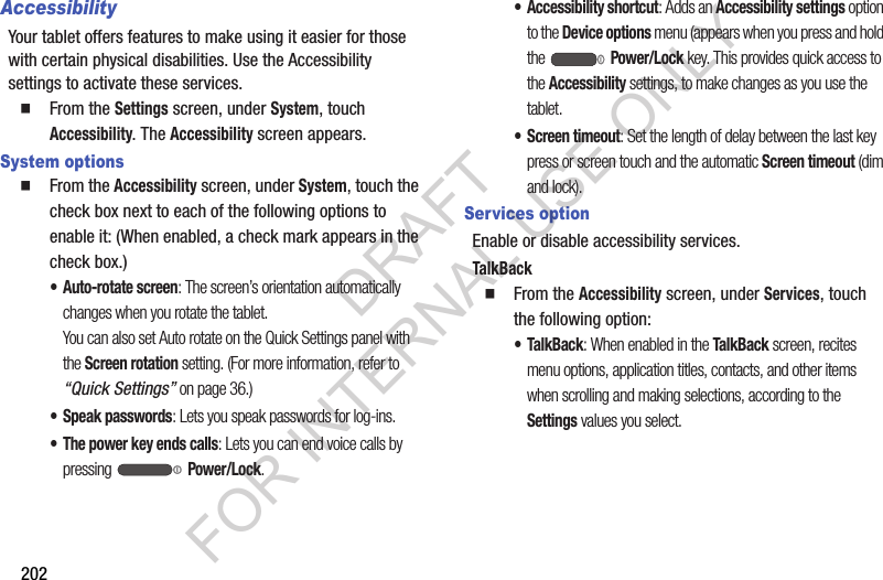 202AccessibilityYour tablet offers features to make using it easier for those with certain physical disabilities. Use the Accessibility settings to activate these services. From the Settings screen, under System, touch Accessibility. The Accessibility screen appears. System options From the Accessibility screen, under System, touch the check box next to each of the following options to enable it: (When enabled, a check mark appears in the check box.) • Auto-rotate screen: The screen’s orientation automatically changes when you rotate the tablet. You can also set Auto rotate on the Quick Settings panel with the Screen rotation setting. (For more information, refer to “Quick Settings” on page 36.) • Speak passwords: Lets you speak passwords for log-ins. • The power key ends calls: Lets you can end voice calls by pressing Power/Lock. • Accessibility shortcut: Adds an Accessibility settings option to the Device options menu (appears when you press and hold the Power/Lock key. This provides quick access to the Accessibility settings, to make changes as you use the tablet. • Screen timeout: Set the length of delay between the last key press or screen touch and the automatic Screen timeout (dim and lock). Services optionEnable or disable accessibility services. TalkBack From the Accessibility screen, under Services, touch the following option: •TalkBack: When enabled in the TalkBack screen, recites menu options, application titles, contacts, and other items when scrolling and making selections, according to the Settings values you select. DRAFT FOR INTERNAL USE ONLY