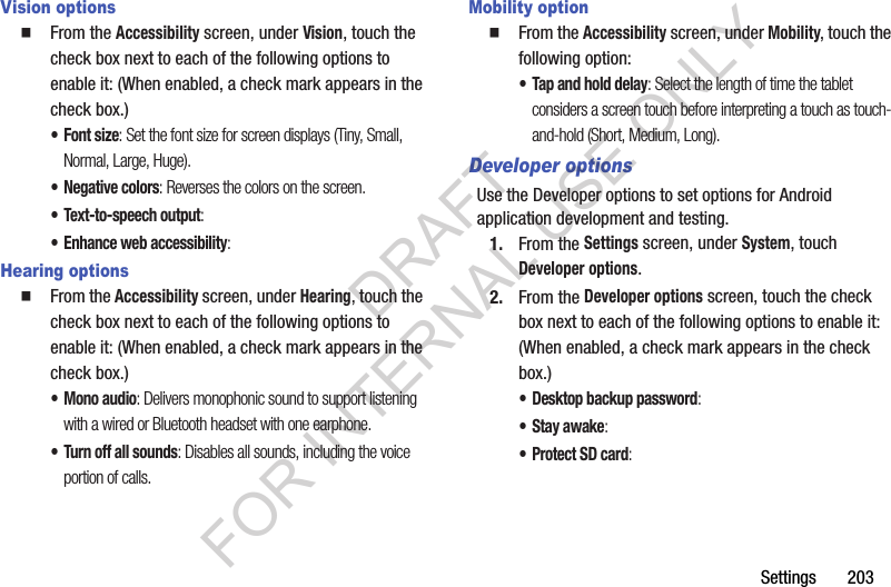 Settings 203Vision options From the Accessibility screen, under Vision, touch the check box next to each of the following options to enable it: (When enabled, a check mark appears in the check box.) •Font size: Set the font size for screen displays (Tiny, Small, Normal, Large, Huge).• Negative colors: Reverses the colors on the screen. • Text-to-speech output: • Enhance web accessibility: Hearing options From the Accessibility screen, under Hearing, touch the check box next to each of the following options to enable it: (When enabled, a check mark appears in the check box.) • Mono audio: Delivers monophonic sound to support listening with a wired or Bluetooth headset with one earphone. • Turn off all sounds: Disables all sounds, including the voice portion of calls. Mobility option From the Accessibility screen, under Mobility, touch the following option: • Tap and hold delay: Select the length of time the tablet considers a screen touch before interpreting a touch as touch-and-hold (Short, Medium, Long). Developer optionsUse the Developer options to set options for Android application development and testing. 1. From the Settings screen, under System, touch Developer options. 2. From the Developer options screen, touch the check box next to each of the following options to enable it: (When enabled, a check mark appears in the check box.) • Desktop backup password: •Stay awake: • Protect SD card: DRAFT FOR INTERNAL USE ONLY