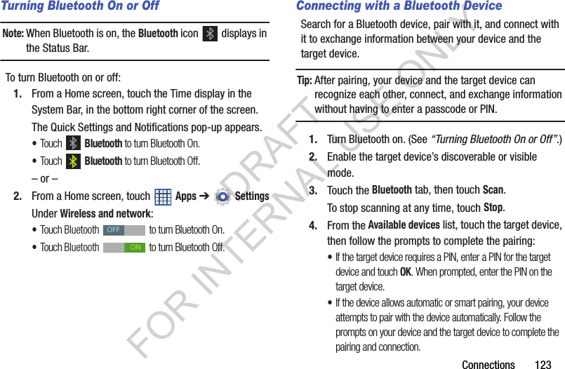 Connections 123Turning Bluetooth On or OffNote:When Bluetooth is on, the Bluetooth icon displays in the Status Bar. To turn Bluetooth on or off:1. From a Home screen, touch the Time display in the System Bar, in the bottom right corner of the screen. The Quick Settings and Notifications pop-up appears. •Touch Bluetooth to turn Bluetooth On. •Touch Bluetooth to turn Bluetooth Off. – or –2. From a Home screen, touch Apps ➔SettingsUnder Wireless and network: •Touch Bluetooth to turn Bluetooth On. •Touch Bluetooth to turn Bluetooth Off. Connecting with a Bluetooth DeviceSearch for a Bluetooth device, pair with it, and connect with it to exchange information between your device and the target device. Tip:After pairing, your device and the target device can recognize each other, connect, and exchange information without having to enter a passcode or PIN. 1. Turn Bluetooth on. (See “Turning Bluetooth On or Off”.) 2. Enable the target device’s discoverable or visible mode. 3. Touch the Bluetooth tab, then touch Scan. To stop scanning at any time, touch Stop. 4. From the Available devices list, touch the target device, then follow the prompts to complete the pairing:•If the target device requires a PIN, enter a PIN for the target device and touch OK. When prompted, enter the PIN on the target device.•If the device allows automatic or smart pairing, your device attempts to pair with the device automatically. Follow the prompts on your device and the target device to complete the pairing and connection. OFFONDRAFT FOR INTERNAL USE ONLY