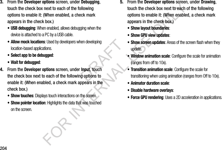 2043. From the Developer options screen, under Debugging, touch the check box next to each of the following options to enable it: (When enabled, a check mark appears in the check box.) • USB debugging: When enabled, allows debugging when the device is attached to a PC by a USB cable. • Allow mock locations: Used by developers when developing location-based applications. • Select app to be debugged: • Wait for debugged: 4. From the Developer options screen, under Input, touch the check box next to each of the following options to enable it: (When enabled, a check mark appears in the check box.) • Show touches: Displays touch interactions on the screen. • Show pointer location: Highlights the data that was touched on the screen. 5. From the Developer options screen, under Drawing, touch the check box next to each of the following options to enable it: (When enabled, a check mark appears in the check box.) • Show layout boundaries: • Show GPU view updates: • Show screen updates: Areas of the screen flash when they update. • Window animation scale: Configure the scale for animation (ranges from off to 10x). • Transition animation scale: Configure the scale for transitioning when using animation (ranges from Off to 10x). • Animator duration scale: • Disable hardware overlays: • Force GPU rendering: Uses a 2D acceleration in applications. DRAFT FOR INTERNAL USE ONLY