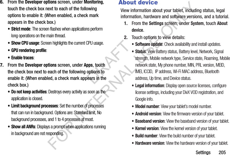 Settings 2056. From the Developer options screen, under Monitoring, touch the check box next to each of the following options to enable it: (When enabled, a check mark appears in the check box.) • Strict mode: The screen flashes when applications perform long operations on the main thread. • Show CPU usage: Screen highlights the current CPU usage. • GPU rendering profile: • Enable traces: 7. From the Developer options screen, under Apps, touch the check box next to each of the following options to enable it: (When enabled, a check mark appears in the check box.) • Do not keep activities: Destroys every activity as soon as the application is closed. • Limit background processes: Set the number of processes that can run in background. Options are: Standard limit, No background processes, and 1 to 4 processes at most.• Show all ANRs: Displays a prompt when applications running in background are not responding. About deviceView information about your tablet, including status, legal information, hardware and software versions, and a tutorial.1. From the Settings screen, under System, touch About device.2. Touch options to view details:• Software update: Check availability and install updates.•Status: View Battery status, Battery level, Network, Signal strength, Mobile network type, Service state, Roaming, Mobile network state, My phone number, MIN, PRL version, MEID, IMEI, ICCID, IP address, Wi-Fi MAC address, Bluetooth address, Up time, and Device status.• Legal information: Display open source licenses, configure license settings, including your DivX VOD registration, and Google info.• Model number: View your tablet’s model number.• Android version: View the firmware version of your tablet.• Baseband version: View the baseband version of your tablet.•Kernel version: View the kernel version of your tablet.• Build number: View the build number of your tablet.• Hardware version: View the hardware version of your tablet. DRAFT FOR INTERNAL USE ONLY
