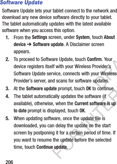 206Software UpdateSoftware Update lets your tablet connect to the network and download any new device software directly to your tablet. The tablet automatically updates with the latest available software when you access this option.1. From the Settings screen, under System, touch About device ➔ Software update. A Disclaimer screen appears. 2. To proceed to Software Update, touch Confirm. Your device registers itself with your Wireless Provider’s Software Update service, connects with your Wireless Provider’s server, and scans for software updates. 3. At the Software update prompt, touch OK to continue.4. The tablet automatically updates the software (if available), otherwise, when the Current software is up to date prompt is displayed, touch OK.5. When updating software, once the update file is downloaded, you can delay the update on the start screen by postponing it for a certain period of time. If you want to resume the update before the selected time, touch Continue update. DRAFT FOR INTERNAL USE ONLY