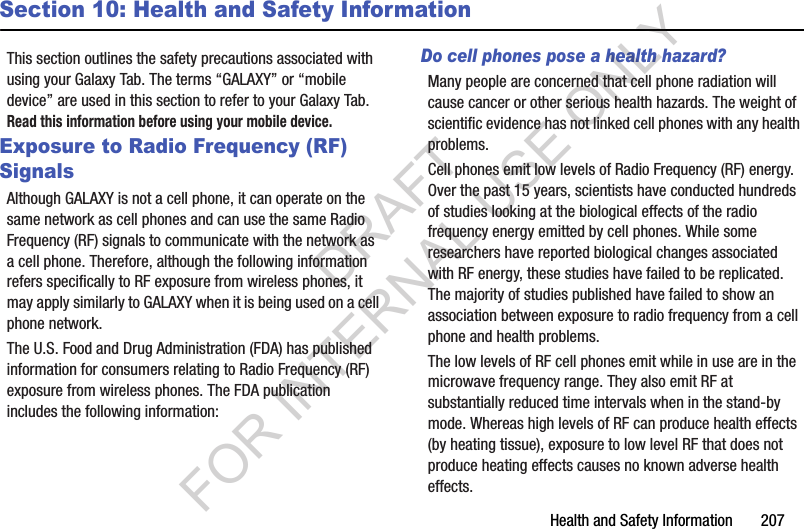 Health and Safety Information 207Section 10: Health and Safety InformationThis section outlines the safety precautions associated with using your Galaxy Tab. The terms “GALAXY” or “mobile device” are used in this section to refer to your Galaxy Tab. Read this information before using your mobile device.Exposure to Radio Frequency (RF) SignalsAlthough GALAXY is not a cell phone, it can operate on the same network as cell phones and can use the same Radio Frequency (RF) signals to communicate with the network as a cell phone. Therefore, although the following information refers specifically to RF exposure from wireless phones, it may apply similarly to GALAXY when it is being used on a cell phone network.The U.S. Food and Drug Administration (FDA) has published information for consumers relating to Radio Frequency (RF) exposure from wireless phones. The FDA publication includes the following information:Do cell phones pose a health hazard?Many people are concerned that cell phone radiation will cause cancer or other serious health hazards. The weight of scientific evidence has not linked cell phones with any health problems.Cell phones emit low levels of Radio Frequency (RF) energy. Over the past 15 years, scientists have conducted hundreds of studies looking at the biological effects of the radio frequency energy emitted by cell phones. While some researchers have reported biological changes associated with RF energy, these studies have failed to be replicated. The majority of studies published have failed to show an association between exposure to radio frequency from a cell phone and health problems.The low levels of RF cell phones emit while in use are in the microwave frequency range. They also emit RF at substantially reduced time intervals when in the stand-by mode. Whereas high levels of RF can produce health effects (by heating tissue), exposure to low level RF that does not produce heating effects causes no known adverse health effects.DRAFT FOR INTERNAL USE ONLY