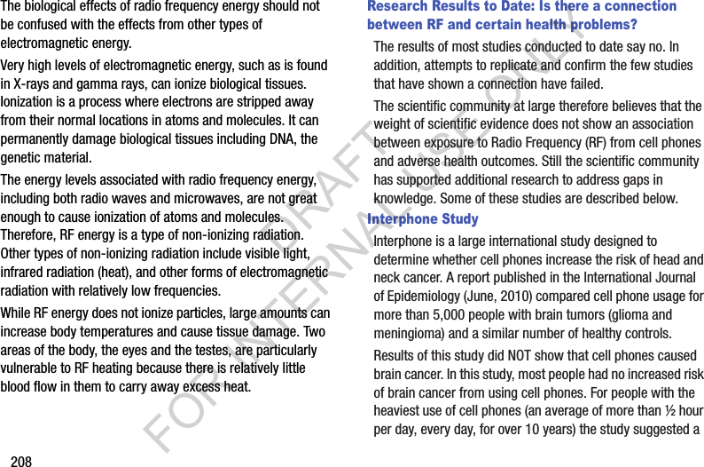 208The biological effects of radio frequency energy should not be confused with the effects from other types of electromagnetic energy.Very high levels of electromagnetic energy, such as is found in X-rays and gamma rays, can ionize biological tissues. Ionization is a process where electrons are stripped away from their normal locations in atoms and molecules. It can permanently damage biological tissues including DNA, the genetic material.The energy levels associated with radio frequency energy, including both radio waves and microwaves, are not great enough to cause ionization of atoms and molecules. Therefore, RF energy is a type of non-ionizing radiation. Other types of non-ionizing radiation include visible light, infrared radiation (heat), and other forms of electromagnetic radiation with relatively low frequencies.While RF energy does not ionize particles, large amounts can increase body temperatures and cause tissue damage. Two areas of the body, the eyes and the testes, are particularly vulnerable to RF heating because there is relatively little blood flow in them to carry away excess heat.Research Results to Date: Is there a connection between RF and certain health problems?The results of most studies conducted to date say no. In addition, attempts to replicate and confirm the few studies that have shown a connection have failed.The scientific community at large therefore believes that the weight of scientific evidence does not show an association between exposure to Radio Frequency (RF) from cell phones and adverse health outcomes. Still the scientific community has supported additional research to address gaps in knowledge. Some of these studies are described below.Interphone StudyInterphone is a large international study designed to determine whether cell phones increase the risk of head and neck cancer. A report published in the International Journal of Epidemiology (June, 2010) compared cell phone usage for more than 5,000 people with brain tumors (glioma and meningioma) and a similar number of healthy controls.Results of this study did NOT show that cell phones caused brain cancer. In this study, most people had no increased risk of brain cancer from using cell phones. For people with the heaviest use of cell phones (an average of more than ½ hour per day, every day, for over 10 years) the study suggested a DRAFT FOR INTERNAL USE ONLY