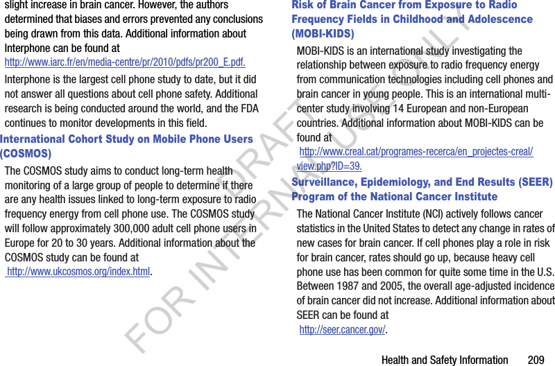 Health and Safety Information 209slight increase in brain cancer. However, the authors determined that biases and errors prevented any conclusions being drawn from this data. Additional information about Interphone can be found at http://www.iarc.fr/en/media-centre/pr/2010/pdfs/pr200_E.pdf.Interphone is the largest cell phone study to date, but it did not answer all questions about cell phone safety. Additional research is being conducted around the world, and the FDA continues to monitor developments in this field.International Cohort Study on Mobile Phone Users (COSMOS)The COSMOS study aims to conduct long-term health monitoring of a large group of people to determine if there are any health issues linked to long-term exposure to radio frequency energy from cell phone use. The COSMOS study will follow approximately 300,000 adult cell phone users in Europe for 20 to 30 years. Additional information about the COSMOS study can be found at http://www.ukcosmos.org/index.html.Risk of Brain Cancer from Exposure to Radio Frequency Fields in Childhood and Adolescence (MOBI-KIDS)MOBI-KIDS is an international study investigating the relationship between exposure to radio frequency energy from communication technologies including cell phones and brain cancer in young people. This is an international multi-center study involving 14 European and non-European countries. Additional information about MOBI-KIDS can be found at http://www.creal.cat/programes-recerca/en_projectes-creal/view.php?ID=39.Surveillance, Epidemiology, and End Results (SEER) Program of the National Cancer InstituteThe National Cancer Institute (NCI) actively follows cancer statistics in the United States to detect any change in rates of new cases for brain cancer. If cell phones play a role in risk for brain cancer, rates should go up, because heavy cell phone use has been common for quite some time in the U.S. Between 1987 and 2005, the overall age-adjusted incidence of brain cancer did not increase. Additional information about SEER can be found at http://seer.cancer.gov/.DRAFT FOR INTERNAL USE ONLY