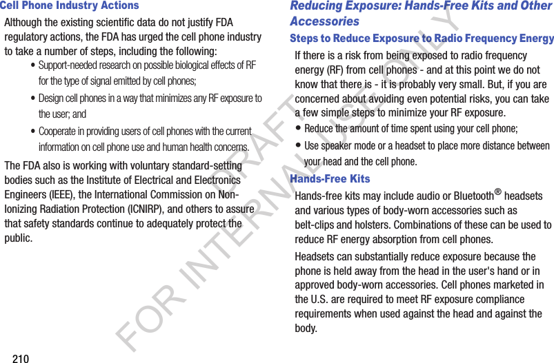 210Cell Phone Industry ActionsAlthough the existing scientific data do not justify FDA regulatory actions, the FDA has urged the cell phone industry to take a number of steps, including the following:•Support-needed research on possible biological effects of RF for the type of signal emitted by cell phones;•Design cell phones in a way that minimizes any RF exposure to the user; and•Cooperate in providing users of cell phones with the current information on cell phone use and human health concerns.The FDA also is working with voluntary standard-setting bodies such as the Institute of Electrical and Electronics Engineers (IEEE), the International Commission on Non-Ionizing Radiation Protection (ICNIRP), and others to assure that safety standards continue to adequately protect the public.Reducing Exposure: Hands-Free Kits and Other AccessoriesSteps to Reduce Exposure to Radio Frequency EnergyIf there is a risk from being exposed to radio frequency energy (RF) from cell phones - and at this point we do not know that there is - it is probably very small. But, if you are concerned about avoiding even potential risks, you can take a few simple steps to minimize your RF exposure.• Reduce the amount of time spent using your cell phone;• Use speaker mode or a headset to place more distance between your head and the cell phone.Hands-Free KitsHands-free kits may include audio or Bluetooth® headsets and various types of body-worn accessories such as belt-clips and holsters. Combinations of these can be used to reduce RF energy absorption from cell phones.Headsets can substantially reduce exposure because the phone is held away from the head in the user's hand or in approved body-worn accessories. Cell phones marketed in the U.S. are required to meet RF exposure compliance requirements when used against the head and against the body.DRAFT FOR INTERNAL USE ONLY
