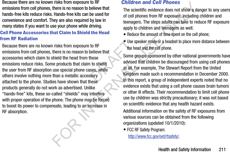 Health and Safety Information 211Because there are no known risks from exposure to RF emissions from cell phones, there is no reason to believe that hands-free kits reduce risks. Hands-free kits can be used for convenience and comfort. They are also required by law in many states if you want to use your phone while driving.Cell Phone Accessories that Claim to Shield the Head from RF RadiationBecause there are no known risks from exposure to RF emissions from cell phones, there is no reason to believe that accessories which claim to shield the head from those emissions reduce risks. Some products that claim to shield the user from RF absorption use special phone cases, while others involve nothing more than a metallic accessory attached to the phone. Studies have shown that these products generally do not work as advertised. Unlike “hands-free” kits, these so-called “shields” may interfere with proper operation of the phone. The phone may be forced to boost its power to compensate, leading to an increase in RF absorption.Children and Cell PhonesThe scientific evidence does not show a danger to any users of cell phones from RF exposure, including children and teenagers. The steps adults can take to reduce RF exposure apply to children and teenagers as well.• Reduce the amount of time spent on the cell phone;• Use speaker mode or a headset to place more distance between the head and the cell phone.Some groups sponsored by other national governments have advised that children be discouraged from using cell phones at all. For example, The Stewart Report from the United Kingdom made such a recommendation in December 2000. In this report, a group of independent experts noted that no evidence exists that using a cell phone causes brain tumors or other ill effects. Their recommendation to limit cell phone use by children was strictly precautionary; it was not based on scientific evidence that any health hazard exists.Additional information on the safety of RF exposures from various sources can be obtained from the following organizations (updated 10/1/2010):• FCC RF Safety Program: http://www.fcc.gov/oet/rfsafety/.DRAFT FOR INTERNAL USE ONLY