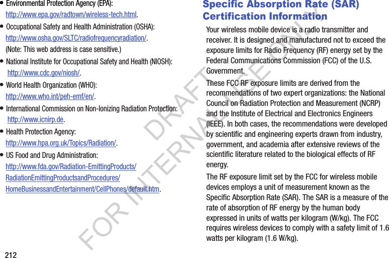 212• Environmental Protection Agency (EPA):http://www.epa.gov/radtown/wireless-tech.html.• Occupational Safety and Health Administration (OSHA): http://www.osha.gov/SLTC/radiofrequencyradiation/. (Note: This web address is case sensitive.)• National Institute for Occupational Safety and Health (NIOSH): http://www.cdc.gov/niosh/.• World Health Organization (WHO): http://www.who.int/peh-emf/en/.• International Commission on Non-Ionizing Radiation Protection: http://www.icnirp.de.• Health Protection Agency: http://www.hpa.org.uk/Topics/Radiation/.• US Food and Drug Administration: http://www.fda.gov/Radiation-EmittingProducts/RadiationEmittingProductsandProcedures/HomeBusinessandEntertainment/CellPhones/default.htm.Specific Absorption Rate (SAR) Certification InformationYour wireless mobile device is a radio transmitter and receiver. It is designed and manufactured not to exceed the exposure limits for Radio Frequency (RF) energy set by the Federal Communications Commission (FCC) of the U.S. Government.These FCC RF exposure limits are derived from the recommendations of two expert organizations: the National Council on Radiation Protection and Measurement (NCRP) and the Institute of Electrical and Electronics Engineers (IEEE). In both cases, the recommendations were developed by scientific and engineering experts drawn from industry, government, and academia after extensive reviews of the scientific literature related to the biological effects of RF energy.The RF exposure limit set by the FCC for wireless mobile devices employs a unit of measurement known as the Specific Absorption Rate (SAR). The SAR is a measure of the rate of absorption of RF energy by the human body expressed in units of watts per kilogram (W/kg). The FCC requires wireless devices to comply with a safety limit of 1.6 watts per kilogram (1.6 W/kg).DRAFT FOR INTERNAL USE ONLY