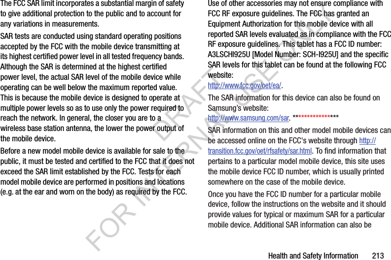 Health and Safety Information       213The FCC SAR limit incorporates a substantial margin of safety to give additional protection to the public and to account for any variations in measurements.SAR tests are conducted using standard operating positions accepted by the FCC with the mobile device transmitting at its highest certified power level in all tested frequency bands. Although the SAR is determined at the highest certified power level, the actual SAR level of the mobile device while operating can be well below the maximum reported value. This is because the mobile device is designed to operate at multiple power levels so as to use only the power required to reach the network. In general, the closer you are to a wireless base station antenna, the lower the power output of the mobile device.Before a new model mobile device is available for sale to the public, it must be tested and certified to the FCC that it does not exceed the SAR limit established by the FCC. Tests for each model mobile device are performed in positions and locations(e.g. at the ear and worn on the body) as required by the FCC. For body-worn operation, this mobile device has been tested and meets FCC RF exposure guidelines when used with an accessory that contains no metal and that positions the mobile device a minimum of 1.5 cm from the body.Use of other accessories may not ensure compliance with FCC RF exposure guidelines. The FCC has granted an Equipment Authorization for this mobile device with all reported SAR levels evaluated as in compliance with the FCC RF exposure guidelines. This tablet has a FCC ID number: A3LSCHI925U [Model Number: SCH-I925U] and the specific SAR levels for this tablet can be found at the following FCC website:http://www.fcc.gov/oet/ea/.The SAR information for this device can also be found on Samsung’s website: http://www.samsung.com/sar. ****************SAR information on this and other model mobile devices can be accessed online on the FCC&apos;s website through http://transition.fcc.gov/oet/rfsafety/sar.html. To find information that pertains to a particular model mobile device, this site uses the mobile device FCC ID number, which is usually printed somewhere on the case of the mobile device. Once you have the FCC ID number for a particular mobile device, follow the instructions on the website and it should provide values for typical or maximum SAR for a particular mobile device. Additional SAR information can also be DRAFT FOR INTERNAL USE ONLY