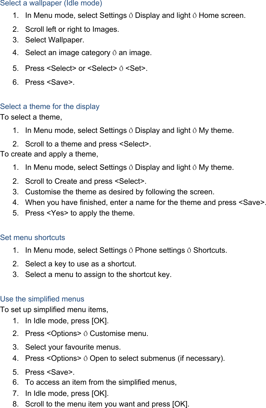 Select a wallpaper (Idle mode) 1.  In Menu mode, select Settings Õ Display and light Õ Home screen. 2.  Scroll left or right to Images. 3. Select Wallpaper. 4.  Select an image category Õ an image. 5.  Press &lt;Select&gt; or &lt;Select&gt; Õ &lt;Set&gt;. 6. Press &lt;Save&gt;.  Select a theme for the display To select a theme, 1.  In Menu mode, select Settings Õ Display and light Õ My theme. 2.  Scroll to a theme and press &lt;Select&gt;. To create and apply a theme, 1.  In Menu mode, select Settings Õ Display and light Õ My theme. 2.  Scroll to Create and press &lt;Select&gt;. 3.  Customise the theme as desired by following the screen. 4.  When you have finished, enter a name for the theme and press &lt;Save&gt;. 5.  Press &lt;Yes&gt; to apply the theme.  Set menu shortcuts 1.  In Menu mode, select Settings Õ Phone settings Õ Shortcuts. 2.  Select a key to use as a shortcut. 3.  Select a menu to assign to the shortcut key.  Use the simplified menus To set up simplified menu items, 1.  In Idle mode, press [OK]. 2. Press &lt;Options&gt; Õ Customise menu. 3.  Select your favourite menus. 4. Press &lt;Options&gt; Õ Open to select submenus (if necessary). 5. Press &lt;Save&gt;. 6.  To access an item from the simplified menus, 7.  In Idle mode, press [OK]. 8.  Scroll to the menu item you want and press [OK].  