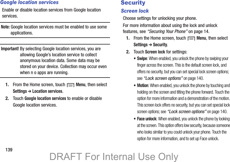 139Google location servicesEnable or disable location services from Google location services. Note: Google location services must be enabled to use some applications.Important! By selecting Google location services, you are allowing Google’s location service to collect anonymous location data. Some data may be stored on your device. Collection may occur even when n o apps are running.1. From the Home screen, touch  Menu, then select Settings ➔ Location services.2. Touch Google location services to enable or disable Google location services.SecurityScreen lockChoose settings for unlocking your phone. For more information about using the lock and unlock features, see “Securing Your Phone” on page 14.1. From the Home screen, touch  Menu, then select Settings ➔ Security.2. Touch Screen lock for settings:•Swipe: When enabled, you unlock the phone by swiping your finger across the screen. This is the default screen lock, and offers no security, but you can set special lock screen options; see “Lock screen options” on page 140.•Motion: When enabled, you unlock the phone by touching and holding on the screen and tilting the phone forward. Touch the option for more information and a demonstration of the motion. This screen lock offers no security, but you can set special lock screen options; see “Lock screen options” on page 140.• Face unlock: When enabled, you unlock the phone by looking at the screen. This option offers low security, because someone who looks similar to you could unlock your phone. Touch the option for more information, and to set up Face unlock.DRAFT For Internal Use Only