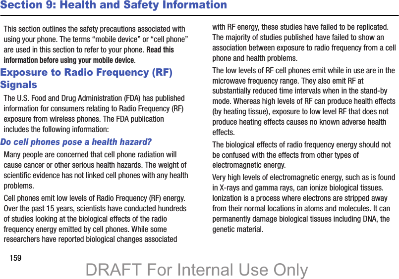 159Section 9: Health and Safety InformationThis section outlines the safety precautions associated with using your phone. The terms “mobile device” or “cell phone” are used in this section to refer to your phone. Read this information before using your mobile device.Exposure to Radio Frequency (RF) SignalsThe U.S. Food and Drug Administration (FDA) has published information for consumers relating to Radio Frequency (RF) exposure from wireless phones. The FDA publication includes the following information:Do cell phones pose a health hazard?Many people are concerned that cell phone radiation will cause cancer or other serious health hazards. The weight of scientific evidence has not linked cell phones with any health problems.Cell phones emit low levels of Radio Frequency (RF) energy. Over the past 15 years, scientists have conducted hundreds of studies looking at the biological effects of the radio frequency energy emitted by cell phones. While some researchers have reported biological changes associated with RF energy, these studies have failed to be replicated. The majority of studies published have failed to show an association between exposure to radio frequency from a cell phone and health problems.The low levels of RF cell phones emit while in use are in the microwave frequency range. They also emit RF at substantially reduced time intervals when in the stand-by mode. Whereas high levels of RF can produce health effects (by heating tissue), exposure to low level RF that does not produce heating effects causes no known adverse health effects.The biological effects of radio frequency energy should not be confused with the effects from other types of electromagnetic energy.Very high levels of electromagnetic energy, such as is found in X-rays and gamma rays, can ionize biological tissues. Ionization is a process where electrons are stripped away from their normal locations in atoms and molecules. It can permanently damage biological tissues including DNA, the genetic material.DRAFT For Internal Use Only