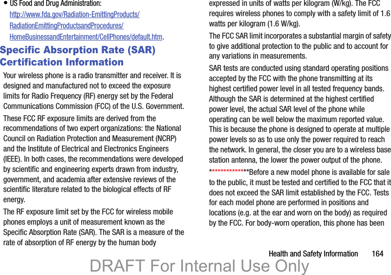Health and Safety Information       164• US Food and Drug Administration: http://www.fda.gov/Radiation-EmittingProducts/RadiationEmittingProductsandProcedures/HomeBusinessandEntertainment/CellPhones/default.htm.Specific Absorption Rate (SAR) Certification InformationYour wireless phone is a radio transmitter and receiver. It is designed and manufactured not to exceed the exposure limits for Radio Frequency (RF) energy set by the Federal Communications Commission (FCC) of the U.S. Government.These FCC RF exposure limits are derived from the recommendations of two expert organizations: the National Council on Radiation Protection and Measurement (NCRP) and the Institute of Electrical and Electronics Engineers (IEEE). In both cases, the recommendations were developed by scientific and engineering experts drawn from industry, government, and academia after extensive reviews of the scientific literature related to the biological effects of RF energy.The RF exposure limit set by the FCC for wireless mobile phones employs a unit of measurement known as the Specific Absorption Rate (SAR). The SAR is a measure of the rate of absorption of RF energy by the human body expressed in units of watts per kilogram (W/kg). The FCC requires wireless phones to comply with a safety limit of 1.6 watts per kilogram (1.6 W/kg).The FCC SAR limit incorporates a substantial margin of safety to give additional protection to the public and to account for any variations in measurements.SAR tests are conducted using standard operating positions accepted by the FCC with the phone transmitting at its highest certified power level in all tested frequency bands. Although the SAR is determined at the highest certified power level, the actual SAR level of the phone while operating can be well below the maximum reported value. This is because the phone is designed to operate at multiple power levels so as to use only the power required to reach the network. In general, the closer you are to a wireless base station antenna, the lower the power output of the phone.**************Before a new model phone is available for sale to the public, it must be tested and certified to the FCC that it does not exceed the SAR limit established by the FCC. Tests for each model phone are performed in positions and locations (e.g. at the ear and worn on the body) as required by the FCC. For body-worn operation, this phone has been DRAFT For Internal Use Only