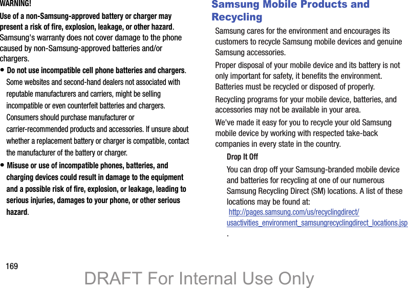 169WARNING!Use of a non-Samsung-approved battery or charger may present a risk of fire, explosion, leakage, or other hazard. Samsung&apos;s warranty does not cover damage to the phone caused by non-Samsung-approved batteries and/or chargers.• Do not use incompatible cell phone batteries and chargers. Some websites and second-hand dealers not associated with reputable manufacturers and carriers, might be selling incompatible or even counterfeit batteries and chargers. Consumers should purchase manufacturer or carrier-recommended products and accessories. If unsure about whether a replacement battery or charger is compatible, contact the manufacturer of the battery or charger.• Misuse or use of incompatible phones, batteries, and charging devices could result in damage to the equipment and a possible risk of fire, explosion, or leakage, leading to serious injuries, damages to your phone, or other serious hazard.Samsung Mobile Products and RecyclingSamsung cares for the environment and encourages its customers to recycle Samsung mobile devices and genuine Samsung accessories.Proper disposal of your mobile device and its battery is not only important for safety, it benefits the environment. Batteries must be recycled or disposed of properly.Recycling programs for your mobile device, batteries, and accessories may not be available in your area.We&apos;ve made it easy for you to recycle your old Samsung mobile device by working with respected take-back companies in every state in the country.Drop It OffYou can drop off your Samsung-branded mobile device and batteries for recycling at one of our numerous Samsung Recycling Direct (SM) locations. A list of these locations may be found at: http://pages.samsung.com/us/recyclingdirect/usactivities_environment_samsungrecyclingdirect_locations.jsp.DRAFT For Internal Use Only