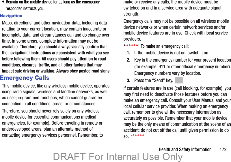 Health and Safety Information       172• Remain on the mobile device for as long as the emergency responder instructs you.NavigationMaps, directions, and other navigation-data, including data relating to your current location, may contain inaccurate or incomplete data, and circumstances can and do change over time. In some areas, complete information may not be available. Therefore, you should always visually confirm that the navigational instructions are consistent with what you see before following them. All users should pay attention to road conditions, closures, traffic, and all other factors that may impact safe driving or walking. Always obey posted road signs.Emergency CallsThis mobile device, like any wireless mobile device, operates using radio signals, wireless and landline networks, as well as user-programmed functions, which cannot guarantee connection in all conditions, areas, or circumstances. Therefore, you should never rely solely on any wireless mobile device for essential communications (medical emergencies, for example). Before traveling in remote or underdeveloped areas, plan an alternate method of contacting emergency services personnel. Remember, to make or receive any calls, the mobile device must be switched on and in a service area with adequate signal strength.Emergency calls may not be possible on all wireless mobile device networks or when certain network services and/or mobile device features are in use. Check with local service providers.*********  To make an emergency call:1. If the mobile device is not on, switch it on.2. Key in the emergency number for your present location (for example, 911 or other official emergency number). Emergency numbers vary by location.3. Press the “Send” key. If certain features are in use (call blocking, for example), you may first need to deactivate those features before you can make an emergency call. Consult your User Manual and your local cellular service provider. When making an emergency call, remember to give all the necessary information as accurately as possible. Remember that your mobile device may be the only means of communication at the scene of an accident; do not cut off the call until given permission to do so.  ********DRAFT For Internal Use Only