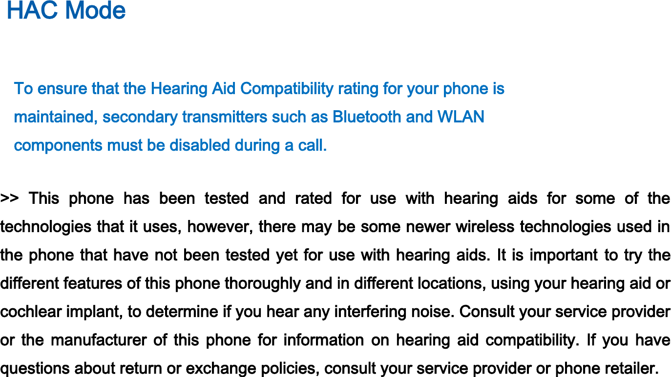 HAC Mode    To ensure that the Hearing Aid Compatibility rating for your phone is   maintained, secondary transmitters such as Bluetooth and WLAN   components must be disabled during a call.    &gt;&gt;  This  phone  has  been  tested  and  rated  for  use  with  hearing  aids  for  some  of  the technologies that it uses, however, there may be some newer wireless technologies used in the phone that have not been tested yet for use with hearing aids. It is important to try the different features of this phone thoroughly and in different locations, using your hearing aid or cochlear implant, to determine if you hear any interfering noise. Consult your service provider or  the  manufacturer  of  this  phone  for  information  on  hearing  aid  compatibility.  If  you  have questions about return or exchange policies, consult your service provider or phone retailer. 