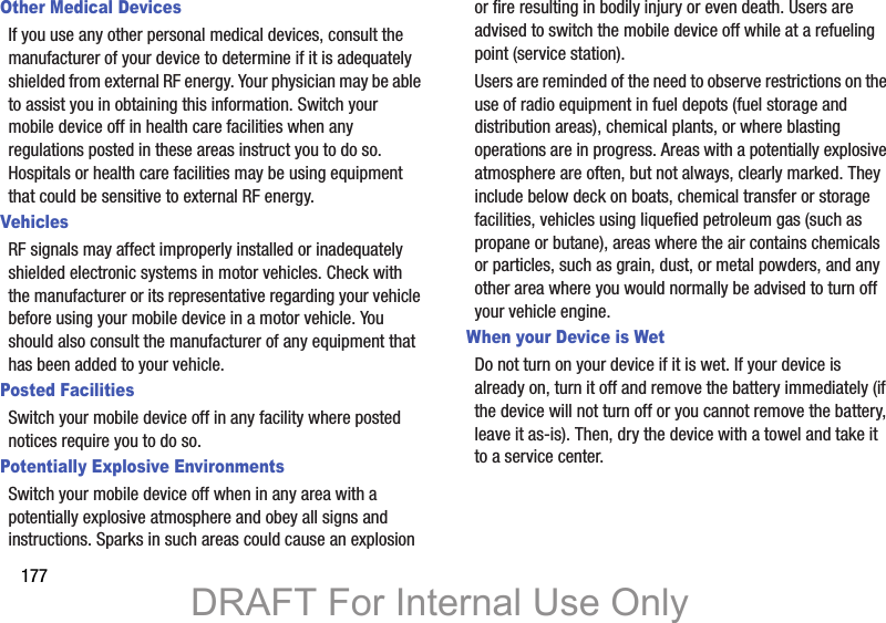 177Other Medical DevicesIf you use any other personal medical devices, consult the manufacturer of your device to determine if it is adequately shielded from external RF energy. Your physician may be able to assist you in obtaining this information. Switch your mobile device off in health care facilities when any regulations posted in these areas instruct you to do so. Hospitals or health care facilities may be using equipment that could be sensitive to external RF energy.VehiclesRF signals may affect improperly installed or inadequately shielded electronic systems in motor vehicles. Check with the manufacturer or its representative regarding your vehicle before using your mobile device in a motor vehicle. You should also consult the manufacturer of any equipment that has been added to your vehicle.Posted FacilitiesSwitch your mobile device off in any facility where posted notices require you to do so.Potentially Explosive EnvironmentsSwitch your mobile device off when in any area with a potentially explosive atmosphere and obey all signs and instructions. Sparks in such areas could cause an explosion or fire resulting in bodily injury or even death. Users are advised to switch the mobile device off while at a refueling point (service station). Users are reminded of the need to observe restrictions on the use of radio equipment in fuel depots (fuel storage and distribution areas), chemical plants, or where blasting operations are in progress. Areas with a potentially explosive atmosphere are often, but not always, clearly marked. They include below deck on boats, chemical transfer or storage facilities, vehicles using liquefied petroleum gas (such as propane or butane), areas where the air contains chemicals or particles, such as grain, dust, or metal powders, and any other area where you would normally be advised to turn off your vehicle engine.When your Device is WetDo not turn on your device if it is wet. If your device is already on, turn it off and remove the battery immediately (if the device will not turn off or you cannot remove the battery, leave it as-is). Then, dry the device with a towel and take it to a service center.DRAFT For Internal Use Only