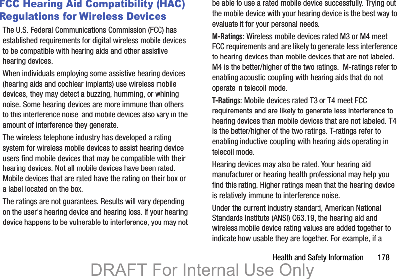 Health and Safety Information       178FCC Hearing Aid Compatibility (HAC) Regulations for Wireless DevicesThe U.S. Federal Communications Commission (FCC) has established requirements for digital wireless mobile devices to be compatible with hearing aids and other assistive hearing devices.When individuals employing some assistive hearing devices (hearing aids and cochlear implants) use wireless mobile devices, they may detect a buzzing, humming, or whining noise. Some hearing devices are more immune than others to this interference noise, and mobile devices also vary in the amount of interference they generate.The wireless telephone industry has developed a rating system for wireless mobile devices to assist hearing device users find mobile devices that may be compatible with their hearing devices. Not all mobile devices have been rated. Mobile devices that are rated have the rating on their box or a label located on the box.The ratings are not guarantees. Results will vary depending on the user&apos;s hearing device and hearing loss. If your hearing device happens to be vulnerable to interference, you may not be able to use a rated mobile device successfully. Trying out the mobile device with your hearing device is the best way to evaluate it for your personal needs.M-Ratings: Wireless mobile devices rated M3 or M4 meet FCC requirements and are likely to generate less interference to hearing devices than mobile devices that are not labeled. M4 is the better/higher of the two ratings.  M-ratings refer to enabling acoustic coupling with hearing aids that do not operate in telecoil mode.T-Ratings: Mobile devices rated T3 or T4 meet FCC requirements and are likely to generate less interference to hearing devices than mobile devices that are not labeled. T4 is the better/higher of the two ratings. T-ratings refer to enabling inductive coupling with hearing aids operating in telecoil mode.Hearing devices may also be rated. Your hearing aid manufacturer or hearing health professional may help you find this rating. Higher ratings mean that the hearing device is relatively immune to interference noise. Under the current industry standard, American National Standards Institute (ANSI) C63.19, the hearing aid and wireless mobile device rating values are added together to indicate how usable they are together. For example, if a DRAFT For Internal Use Only