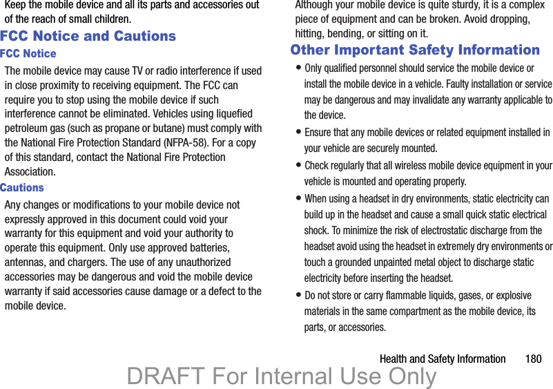 Health and Safety Information       180Keep the mobile device and all its parts and accessories out of the reach of small children.FCC Notice and CautionsFCC NoticeThe mobile device may cause TV or radio interference if used in close proximity to receiving equipment. The FCC can require you to stop using the mobile device if such interference cannot be eliminated. Vehicles using liquefied petroleum gas (such as propane or butane) must comply with the National Fire Protection Standard (NFPA-58). For a copy of this standard, contact the National Fire Protection Association.CautionsAny changes or modifications to your mobile device not expressly approved in this document could void your warranty for this equipment and void your authority to operate this equipment. Only use approved batteries, antennas, and chargers. The use of any unauthorized accessories may be dangerous and void the mobile device warranty if said accessories cause damage or a defect to the mobile device. Although your mobile device is quite sturdy, it is a complex piece of equipment and can be broken. Avoid dropping, hitting, bending, or sitting on it.Other Important Safety Information• Only qualified personnel should service the mobile device or install the mobile device in a vehicle. Faulty installation or service may be dangerous and may invalidate any warranty applicable to the device.• Ensure that any mobile devices or related equipment installed in your vehicle are securely mounted.• Check regularly that all wireless mobile device equipment in your vehicle is mounted and operating properly.• When using a headset in dry environments, static electricity can build up in the headset and cause a small quick static electrical shock. To minimize the risk of electrostatic discharge from the headset avoid using the headset in extremely dry environments or touch a grounded unpainted metal object to discharge static electricity before inserting the headset.• Do not store or carry flammable liquids, gases, or explosive materials in the same compartment as the mobile device, its parts, or accessories.DRAFT For Internal Use Only