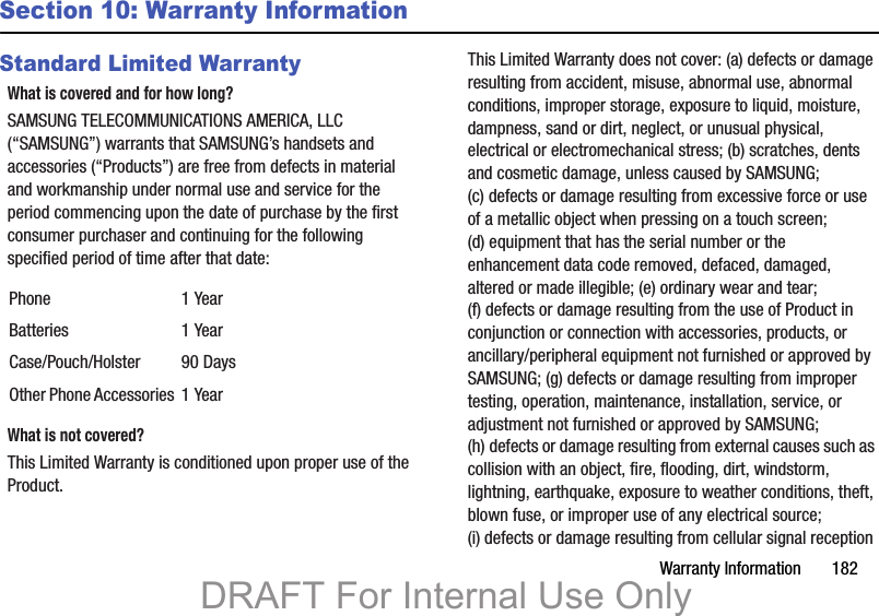 Warranty Information       182Section 10: Warranty InformationStandard Limited WarrantyWhat is covered and for how long?SAMSUNG TELECOMMUNICATIONS AMERICA, LLC (“SAMSUNG”) warrants that SAMSUNG’s handsets and accessories (“Products”) are free from defects in material and workmanship under normal use and service for the period commencing upon the date of purchase by the first consumer purchaser and continuing for the following specified period of time after that date:What is not covered?This Limited Warranty is conditioned upon proper use of the Product. This Limited Warranty does not cover: (a) defects or damage resulting from accident, misuse, abnormal use, abnormal conditions, improper storage, exposure to liquid, moisture, dampness, sand or dirt, neglect, or unusual physical, electrical or electromechanical stress; (b) scratches, dents and cosmetic damage, unless caused by SAMSUNG; (c) defects or damage resulting from excessive force or use of a metallic object when pressing on a touch screen; (d) equipment that has the serial number or the enhancement data code removed, defaced, damaged, altered or made illegible; (e) ordinary wear and tear; (f) defects or damage resulting from the use of Product in conjunction or connection with accessories, products, or ancillary/peripheral equipment not furnished or approved by SAMSUNG; (g) defects or damage resulting from improper testing, operation, maintenance, installation, service, or adjustment not furnished or approved by SAMSUNG; (h) defects or damage resulting from external causes such as collision with an object, fire, flooding, dirt, windstorm, lightning, earthquake, exposure to weather conditions, theft, blown fuse, or improper use of any electrical source; (i) defects or damage resulting from cellular signal reception Phone 1 YearBatteries 1 YearCase/Pouch/Holster 90 DaysOther Phone Accessories 1 YearDRAFT For Internal Use Only