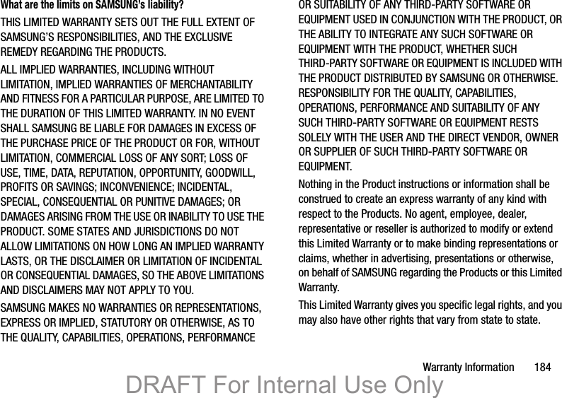Warranty Information       184What are the limits on SAMSUNG’s liability?THIS LIMITED WARRANTY SETS OUT THE FULL EXTENT OF SAMSUNG’S RESPONSIBILITIES, AND THE EXCLUSIVE REMEDY REGARDING THE PRODUCTS. ALL IMPLIED WARRANTIES, INCLUDING WITHOUT LIMITATION, IMPLIED WARRANTIES OF MERCHANTABILITY AND FITNESS FOR A PARTICULAR PURPOSE, ARE LIMITED TO THE DURATION OF THIS LIMITED WARRANTY. IN NO EVENT SHALL SAMSUNG BE LIABLE FOR DAMAGES IN EXCESS OF THE PURCHASE PRICE OF THE PRODUCT OR FOR, WITHOUT LIMITATION, COMMERCIAL LOSS OF ANY SORT; LOSS OF USE, TIME, DATA, REPUTATION, OPPORTUNITY, GOODWILL, PROFITS OR SAVINGS; INCONVENIENCE; INCIDENTAL, SPECIAL, CONSEQUENTIAL OR PUNITIVE DAMAGES; OR DAMAGES ARISING FROM THE USE OR INABILITY TO USE THE PRODUCT. SOME STATES AND JURISDICTIONS DO NOT ALLOW LIMITATIONS ON HOW LONG AN IMPLIED WARRANTY LASTS, OR THE DISCLAIMER OR LIMITATION OF INCIDENTAL OR CONSEQUENTIAL DAMAGES, SO THE ABOVE LIMITATIONS AND DISCLAIMERS MAY NOT APPLY TO YOU.SAMSUNG MAKES NO WARRANTIES OR REPRESENTATIONS, EXPRESS OR IMPLIED, STATUTORY OR OTHERWISE, AS TO THE QUALITY, CAPABILITIES, OPERATIONS, PERFORMANCE OR SUITABILITY OF ANY THIRD-PARTY SOFTWARE OR EQUIPMENT USED IN CONJUNCTION WITH THE PRODUCT, OR THE ABILITY TO INTEGRATE ANY SUCH SOFTWARE OR EQUIPMENT WITH THE PRODUCT, WHETHER SUCH THIRD-PARTY SOFTWARE OR EQUIPMENT IS INCLUDED WITH THE PRODUCT DISTRIBUTED BY SAMSUNG OR OTHERWISE. RESPONSIBILITY FOR THE QUALITY, CAPABILITIES, OPERATIONS, PERFORMANCE AND SUITABILITY OF ANY SUCH THIRD-PARTY SOFTWARE OR EQUIPMENT RESTS SOLELY WITH THE USER AND THE DIRECT VENDOR, OWNER OR SUPPLIER OF SUCH THIRD-PARTY SOFTWARE OR EQUIPMENT.Nothing in the Product instructions or information shall be construed to create an express warranty of any kind with respect to the Products. No agent, employee, dealer, representative or reseller is authorized to modify or extend this Limited Warranty or to make binding representations or claims, whether in advertising, presentations or otherwise, on behalf of SAMSUNG regarding the Products or this Limited Warranty.This Limited Warranty gives you specific legal rights, and you may also have other rights that vary from state to state.DRAFT For Internal Use Only