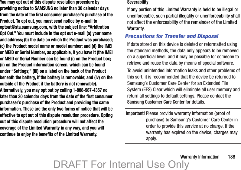 Warranty Information       186You may opt out of this dispute resolution procedure by providing notice to SAMSUNG no later than 30 calendar days from the date of the first consumer purchaser’s purchase of the Product. To opt out, you must send notice by e-mail to optout@sta.samsung.com, with the subject line: “Arbitration Opt Out.” You must include in the opt out e-mail (a) your name and address; (b) the date on which the Product was purchased; (c) the Product model name or model number; and (d) the IMEI or MEID or Serial Number, as applicable, if you have it (the IMEI or MEID or Serial Number can be found (i) on the Product box; (ii) on the Product information screen, which can be found under “Settings;” (iii) on a label on the back of the Product beneath the battery, if the battery is removable; and (iv) on the outside of the Product if the battery is not removable). Alternatively, you may opt out by calling 1-888-987-4357 no later than 30 calendar days from the date of the first consumer purchaser’s purchase of the Product and providing the same information. These are the only two forms of notice that will be effective to opt out of this dispute resolution procedure. Opting out of this dispute resolution procedure will not affect the coverage of the Limited Warranty in any way, and you will continue to enjoy the benefits of the Limited Warranty.SeverabilityIf any portion of this Limited Warranty is held to be illegal or unenforceable, such partial illegality or unenforceability shall not affect the enforceability of the remainder of the Limited Warranty.Precautions for Transfer and DisposalIf data stored on this device is deleted or reformatted using the standard methods, the data only appears to be removed on a superficial level, and it may be possible for someone to retrieve and reuse the data by means of special software.To avoid unintended information leaks and other problems of this sort, it is recommended that the device be returned to Samsung’s Customer Care Center for an Extended File System (EFS) Clear which will eliminate all user memory and return all settings to default settings. Please contact the Samsung Customer Care Center for details.Important! Please provide warranty information (proof of purchase) to Samsung’s Customer Care Center in order to provide this service at no charge. If the warranty has expired on the device, charges may apply.DRAFT For Internal Use Only