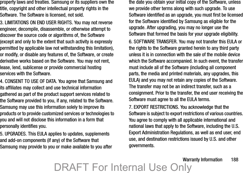 Warranty Information       188property laws and treaties. Samsung or its suppliers own the title, copyright and other intellectual property rights in the Software. The Software is licensed, not sold.3. LIMITATIONS ON END USER RIGHTS. You may not reverse engineer, decompile, disassemble, or otherwise attempt to discover the source code or algorithms of, the Software (except and only to the extent that such activity is expressly permitted by applicable law not withstanding this limitation), or modify, or disable any features of, the Software, or create derivative works based on the Software. You may not rent, lease, lend, sublicense or provide commercial hosting services with the Software.4. CONSENT TO USE OF DATA. You agree that Samsung and its affiliates may collect and use technical information gathered as part of the product support services related to the Software provided to you, if any, related to the Software. Samsung may use this information solely to improve its products or to provide customized services or technologies to you and will not disclose this information in a form that personally identifies you.5. UPGRADES. This EULA applies to updates, supplements and add-on components (if any) of the Software that Samsung may provide to you or make available to you after the date you obtain your initial copy of the Software, unless we provide other terms along with such upgrade. To use Software identified as an upgrade, you must first be licensed for the Software identified by Samsung as eligible for the upgrade. After upgrading, you may no longer use the Software that formed the basis for your upgrade eligibility.6. SOFTWARE TRANSFER. You may not transfer this EULA or the rights to the Software granted herein to any third party unless it is in connection with the sale of the mobile device which the Software accompanied. In such event, the transfer must include all of the Software (including all component parts, the media and printed materials, any upgrades, this EULA) and you may not retain any copies of the Software. The transfer may not be an indirect transfer, such as a consignment. Prior to the transfer, the end user receiving the Software must agree to all the EULA terms.7. EXPORT RESTRICTIONS. You acknowledge that the Software is subject to export restrictions of various countries. You agree to comply with all applicable international and national laws that apply to the Software, including the U.S. Export Administration Regulations, as well as end user, end use, and destination restrictions issued by U.S. and other governments.DRAFT For Internal Use Only