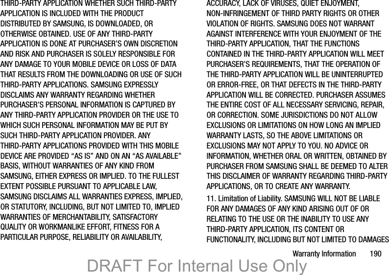 Warranty Information       190THIRD-PARTY APPLICATION WHETHER SUCH THIRD-PARTY APPLICATION IS INCLUDED WITH THE PRODUCT DISTRIBUTED BY SAMSUNG, IS DOWNLOADED, OR OTHERWISE OBTAINED. USE OF ANY THIRD-PARTY APPLICATION IS DONE AT PURCHASER’S OWN DISCRETION AND RISK AND PURCHASER IS SOLELY RESPONSIBLE FOR ANY DAMAGE TO YOUR MOBILE DEVICE OR LOSS OF DATA THAT RESULTS FROM THE DOWNLOADING OR USE OF SUCH THIRD-PARTY APPLICATIONS. SAMSUNG EXPRESSLY DISCLAIMS ANY WARRANTY REGARDING WHETHER PURCHASER’S PERSONAL INFORMATION IS CAPTURED BY ANY THIRD-PARTY APPLICATION PROVIDER OR THE USE TO WHICH SUCH PERSONAL INFORMATION MAY BE PUT BY SUCH THIRD-PARTY APPLICATION PROVIDER. ANY THIRD-PARTY APPLICATIONS PROVIDED WITH THIS MOBILE DEVICE ARE PROVIDED “AS IS” AND ON AN “AS AVAILABLE” BASIS, WITHOUT WARRANTIES OF ANY KIND FROM SAMSUNG, EITHER EXPRESS OR IMPLIED. TO THE FULLEST EXTENT POSSIBLE PURSUANT TO APPLICABLE LAW, SAMSUNG DISCLAIMS ALL WARRANTIES EXPRESS, IMPLIED, OR STATUTORY, INCLUDING, BUT NOT LIMITED TO, IMPLIED WARRANTIES OF MERCHANTABILITY, SATISFACTORY QUALITY OR WORKMANLIKE EFFORT, FITNESS FOR A PARTICULAR PURPOSE, RELIABILITY OR AVAILABILITY, ACCURACY, LACK OF VIRUSES, QUIET ENJOYMENT, NON-INFRINGEMENT OF THIRD PARTY RIGHTS OR OTHER VIOLATION OF RIGHTS. SAMSUNG DOES NOT WARRANT AGAINST INTERFERENCE WITH YOUR ENJOYMENT OF THE THIRD-PARTY APPLICATION, THAT THE FUNCTIONS CONTAINED IN THE THIRD-PARTY APPLICATION WILL MEET PURCHASER’S REQUIREMENTS, THAT THE OPERATION OF THE THIRD-PARTY APPLICATION WILL BE UNINTERRUPTED OR ERROR-FREE, OR THAT DEFECTS IN THE THIRD-PARTY APPLICATION WILL BE CORRECTED. PURCHASER ASSUMES THE ENTIRE COST OF ALL NECESSARY SERVICING, REPAIR, OR CORRECTION. SOME JURISDICTIONS DO NOT ALLOW EXCLUSIONS OR LIMITATIONS ON HOW LONG AN IMPLIED WARRANTY LASTS, SO THE ABOVE LIMITATIONS OR EXCLUSIONS MAY NOT APPLY TO YOU. NO ADVICE OR INFORMATION, WHETHER ORAL OR WRITTEN, OBTAINED BY PURCHASER FROM SAMSUNG SHALL BE DEEMED TO ALTER THIS DISCLAIMER OF WARRANTY REGARDING THIRD-PARTY APPLICATIONS, OR TO CREATE ANY WARRANTY.11. Limitation of Liability. SAMSUNG WILL NOT BE LIABLE FOR ANY DAMAGES OF ANY KIND ARISING OUT OF OR RELATING TO THE USE OR THE INABILITY TO USE ANY THIRD-PARTY APPLICATION, ITS CONTENT OR FUNCTIONALITY, INCLUDING BUT NOT LIMITED TO DAMAGES DRAFT For Internal Use Only