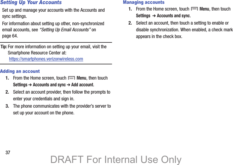 37Setting Up Your AccountsSet up and manage your accounts with the Accounts and sync settings. For information about setting up other, non-synchronized email accounts, see “Setting Up Email Accounts” on page 64.Tip: For more information on setting up your email, visit the Smartphone Resource Center at: https://smartphones.verizonwireless.comAdding an account1. From the Home screen, touch  Menu, then touch Settings ➔ Accounts and sync ➔ Add account.2. Select an account provider, then follow the prompts to enter your credentials and sign in.3. The phone communicates with the provider’s server to set up your account on the phone.Managing accounts1. From the Home screen, touch  Menu, then touch Settings  ➔ Accounts and sync.2. Select an account, then touch a setting to enable or disable synchronization. When enabled, a check mark appears in the check box.DRAFT For Internal Use Only