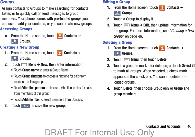Contacts and Accounts       46GroupsAssign contacts to Groups to make searching for contacts faster, or to quickly call or send messages to group members. Your phone comes with pre-loaded groups you can use to add your contacts, or you can create new groups.Accessing Groups  From the Home screen, touch   Contacts ➔  Groups.Creating a New Group1. From the Home screen, touch   Contacts ➔  Groups.2. Touch  Menu ➔ New, then enter information:•Touch Group name to enter a Group Name.•Touch Group ringtone to choose a ringtone for calls from members of this group.•Touch Vibration pattern to choose a vibration to play for calls from members of this group.•Touch Add member to select members from Contacts.3. Touch   to save the new group.Editing a Group1. From the Home screen, touch   Contacts ➔  Groups.2. Touch a Group to display it.3. Touch  Menu ➔ Edit, then update information for the group. For more information, see “Creating a New Group” on page 46.Deleting a Group1. From the Home screen, touch   Contacts ➔  Groups.2. Touch  Menu, then touch Delete. 3. Touch a group to mark it for deletion, or touch Select all to mark all groups. When selected, a check mark appears in the check box. You cannot delete pre-loaded groups.4. Touch Delete, then choose Group only or Group and group members.DRAFT For Internal Use Only