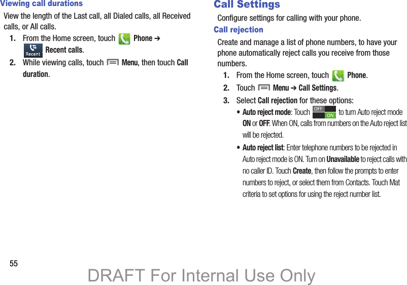 55Viewing call durationsView the length of the Last call, all Dialed calls, all Received calls, or All calls.1. From the Home screen, touch   Phone ➔  Recent calls.2. While viewing calls, touch  Menu, then touch Call duration.Call SettingsConfigure settings for calling with your phone.Call rejectionCreate and manage a list of phone numbers, to have your phone automatically reject calls you receive from those numbers.1. From the Home screen, touch   Phone.2. Touch  Menu ➔ Call Settings.3. Select Call rejection for these options:• Auto reject mode: Touch   to turn Auto reject mode ON or OFF. When ON, calls from numbers on the Auto reject list will be rejected.• Auto reject list: Enter telephone numbers to be rejected in Auto reject mode is ON. Turn on Unavailable to reject calls with no caller ID. Touch Create, then follow the prompts to enter numbers to reject, or select them from Contacts. Touch Mat criteria to set options for using the reject number list. DRAFT For Internal Use Only