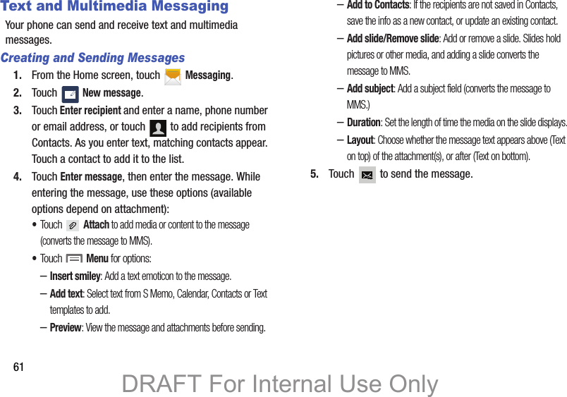 61Text and Multimedia MessagingYour phone can send and receive text and multimedia messages. Creating and Sending Messages1. From the Home screen, touch   Messaging.2. Touch  New message.3. Touch Enter recipient and enter a name, phone number or email address, or touch   to add recipients from Contacts. As you enter text, matching contacts appear. Touch a contact to add it to the list.4. Touch Enter message, then enter the message. While entering the message, use these options (available options depend on attachment):•Touch  Attach to add media or content to the message (converts the message to MMS).•Touch  Menu for options:–Insert smiley: Add a text emoticon to the message.–Add text: Select text from S Memo, Calendar, Contacts or Text templates to add.–Preview: View the message and attachments before sending.–Add to Contacts: If the recipients are not saved in Contacts, save the info as a new contact, or update an existing contact.–Add slide/Remove slide: Add or remove a slide. Slides hold pictures or other media, and adding a slide converts the message to MMS.–Add subject: Add a subject field (converts the message to MMS.)–Duration: Set the length of time the media on the slide displays.–Layout: Choose whether the message text appears above (Text on top) of the attachment(s), or after (Text on bottom).5. Touch   to send the message.DRAFT For Internal Use Only