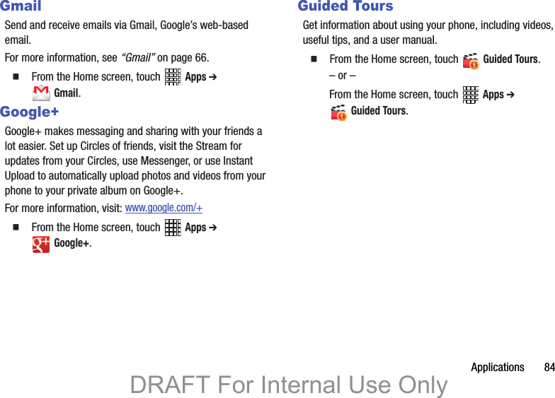 Applications       84GmailSend and receive emails via Gmail, Google’s web-based email.For more information, see “Gmail” on page 66.  From the Home screen, touch   Apps ➔  Gmail. Google+Google+ makes messaging and sharing with your friends a lot easier. Set up Circles of friends, visit the Stream for updates from your Circles, use Messenger, or use Instant Upload to automatically upload photos and videos from your phone to your private album on Google+.For more information, visit: www.google.com/+  From the Home screen, touch   Apps ➔  Google+. Guided ToursGet information about using your phone, including videos, useful tips, and a user manual.  From the Home screen, touch   Guided Tours. – or –From the Home screen, touch   Apps ➔  Guided Tours.DRAFT For Internal Use Only