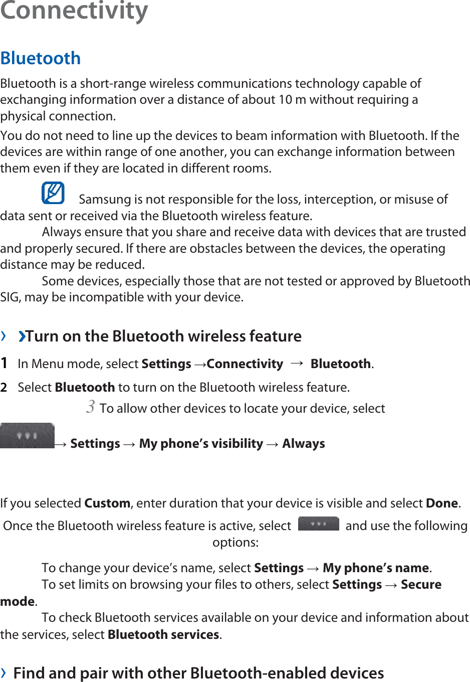 Connectivity  Bluetooth  Bluetooth is a short-range wireless communications technology capable of exchanging information over a distance of about 10 m without requiring a physical connection.   You do not need to line up the devices to beam information with Bluetooth. If the devices are within range of one another, you can exchange information between them even if they are located in different rooms.      Samsung is not responsible for the loss, interception, or misuse of data sent or received via the Bluetooth wireless feature.    Always ensure that you share and receive data with devices that are trusted and properly secured. If there are obstacles between the devices, the operating distance may be reduced.    Some devices, especially those that are not tested or approved by Bluetooth SIG, may be incompatible with your device.    ›  Turn on the Bluetooth wireless feature   1  In Menu mode, select Settings →Connectivity  → Bluetooth.  2  Select Bluetooth to turn on the Bluetooth wireless feature.   3 To allow other devices to locate your device, select   → Settings → My phone’s visibility → Always   If you selected Custom, enter duration that your device is visible and select Done.  Once the Bluetooth wireless feature is active, select    and use the following options:   To change your device’s name, select Settings → My phone’s name.   To set limits on browsing your files to others, select Settings → Secure mode.   To check Bluetooth services available on your device and information about the services, select Bluetooth services.   › Find and pair with other Bluetooth-enabled devices   