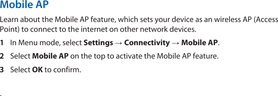 Mobile AP   Learn about the Mobile AP feature, which sets your device as an wireless AP (Access Point) to connect to the internet on other network devices.   1  In Menu mode, select Settings → Connectivity → Mobile AP.  2  Select Mobile AP on the top to activate the Mobile AP feature.   3  Select OK to confirm.    .   