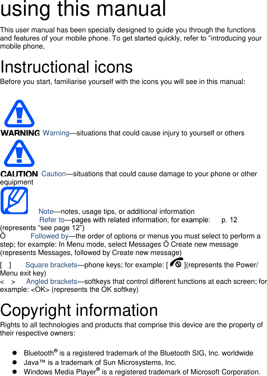  using this manual This user manual has been specially designed to guide you through the functions and features of your mobile phone. To get started quickly, refer to &ldquo;introducing your mobile phone,  Instructional icons Before you start, familiarise yourself with the icons you will see in this manual:     Warning&mdash;situations that could cause injury to yourself or others  Caution&mdash;situations that could cause damage to your phone or other equipment    Note&mdash;notes, usage tips, or additional information          Refer to&mdash;(represents &ldquo;see page 12&rdquo;) &Otilde;         Followed by&mdash;the order of options or menus you must select to perform a step; for example: In Menu mode, select Messages &Otilde; Create new message (represents Messages, followed by Create new message) [    ]    Square brackets&mdash;phone keys; for example: [ ](represents the Power/ Menu exit key) <    >    Angled brackets&mdash;softkeys that control different functions at each screen; for example: <OK> (represents the OK softkey)  Copyright information Rights to all technologies and products that comprise this device are the property of their respective owners:    Bluetooth&reg; is a registered trademark of the Bluetooth SIG, Inc. worldwide  Java&trade; is a trademark of Sun Microsystems, Inc.   Windows Media Player&reg; is a registered trademark of Microsoft Corporation.  