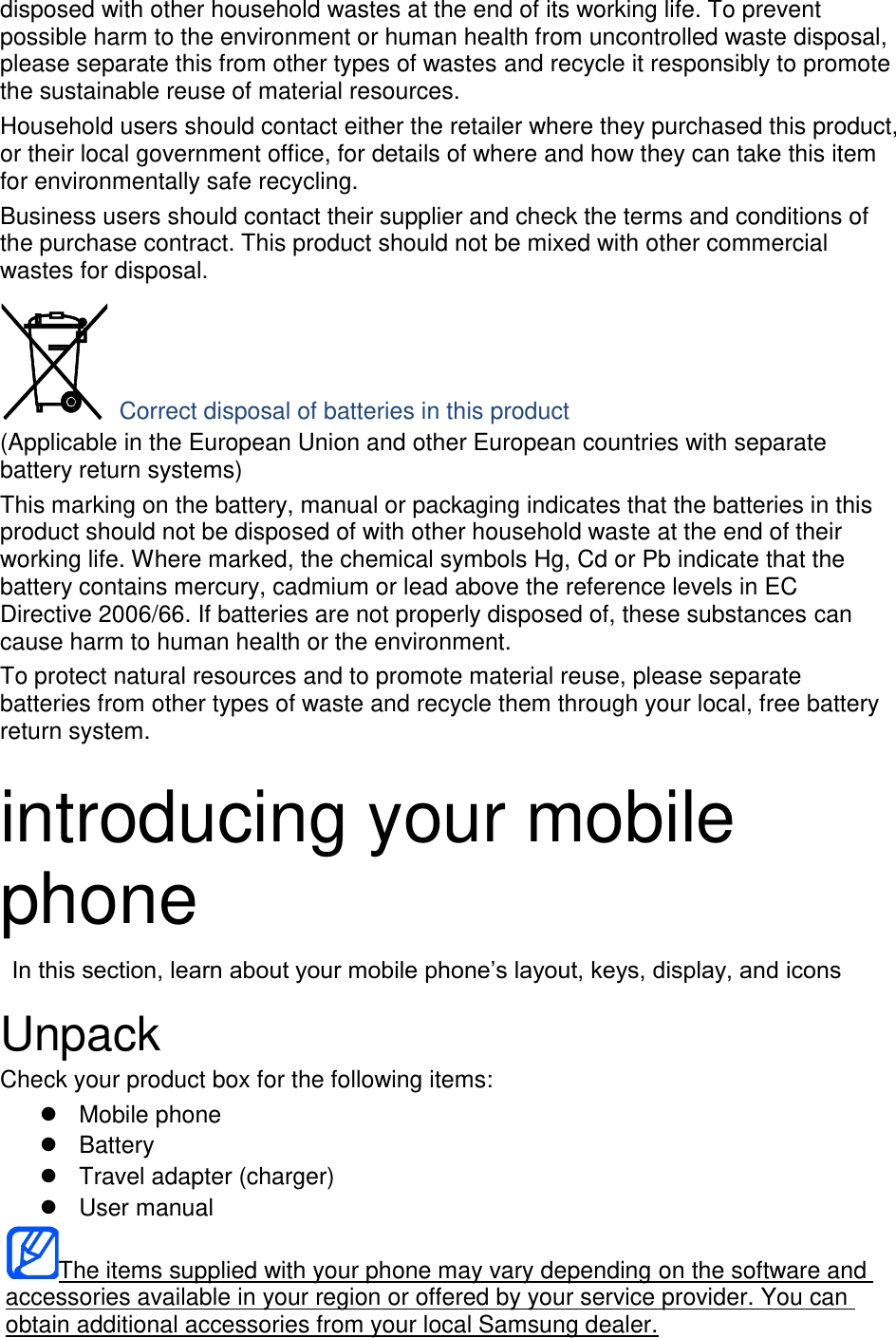 disposed with other household wastes at the end of its working life. To prevent possible harm to the environment or human health from uncontrolled waste disposal, please separate this from other types of wastes and recycle it responsibly to promote the sustainable reuse of material resources. Household users should contact either the retailer where they purchased this product, or their local government office, for details of where and how they can take this item for environmentally safe recycling. Business users should contact their supplier and check the terms and conditions of the purchase contract. This product should not be mixed with other commercial wastes for disposal.  Correct disposal of batteries in this product (Applicable in the European Union and other European countries with separate battery return systems) This marking on the battery, manual or packaging indicates that the batteries in this product should not be disposed of with other household waste at the end of their working life. Where marked, the chemical symbols Hg, Cd or Pb indicate that the battery contains mercury, cadmium or lead above the reference levels in EC Directive 2006/66. If batteries are not properly disposed of, these substances can cause harm to human health or the environment. To protect natural resources and to promote material reuse, please separate batteries from other types of waste and recycle them through your local, free battery return system.  introducing your mobile phone  In this section, learn about your mobile phone&rsquo;s layout, keys, display, and icons  Unpack Check your product box for the following items:   Mobile phone   Battery   Travel adapter (charger)   User manual The items supplied with your phone may vary depending on the software and accessories available in your region or offered by your service provider. You can obtain additional accessories from your local Samsung dealer. 