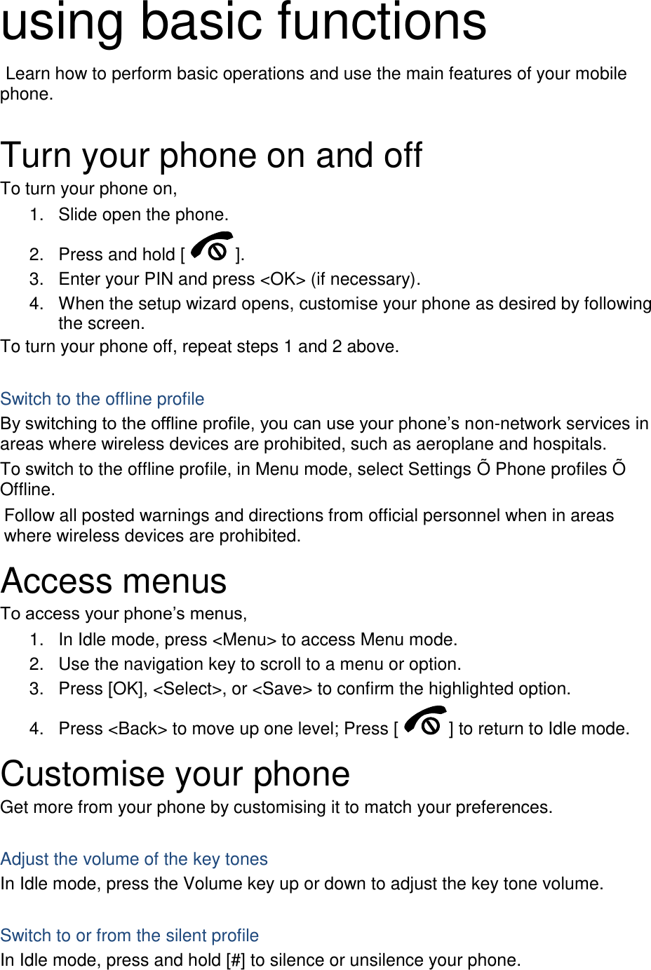 using basic functions  Learn how to perform basic operations and use the main features of your mobile phone.    Turn your phone on and off To turn your phone on, 1.  Slide open the phone. 2.  Press and hold [ ]. 3.  Enter your PIN and press <OK> (if necessary). 4.  When the setup wizard opens, customise your phone as desired by following the screen. To turn your phone off, repeat steps 1 and 2 above.  Switch to the offline profile By switching to the offline profile, you can use your phone&rsquo;s non-network services in areas where wireless devices are prohibited, such as aeroplane and hospitals. To switch to the offline profile, in Menu mode, select Settings &Otilde; Phone profiles &Otilde; Offline. Follow all posted warnings and directions from official personnel when in areas where wireless devices are prohibited. Access menus To access your phone&rsquo;s menus, 1.  In Idle mode, press <Menu> to access Menu mode. 2.  Use the navigation key to scroll to a menu or option. 3.  Press [OK], <Select>, or <Save> to confirm the highlighted option. 4.  Press <Back> to move up one level; Press [ ] to return to Idle mode. Customise your phone Get more from your phone by customising it to match your preferences.  Adjust the volume of the key tones In Idle mode, press the Volume key up or down to adjust the key tone volume.  Switch to or from the silent profile In Idle mode, press and hold [#] to silence or unsilence your phone. 