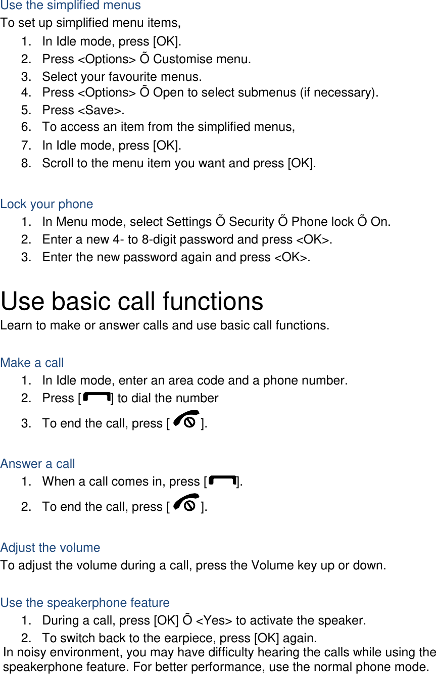 Use the simplified menus To set up simplified menu items, 1.  In Idle mode, press [OK]. 2.  Press <Options> &Otilde; Customise menu. 3.  Select your favourite menus. 4.  Press <Options> &Otilde; Open to select submenus (if necessary). 5.  Press <Save>. 6.  To access an item from the simplified menus, 7.  In Idle mode, press [OK]. 8.  Scroll to the menu item you want and press [OK].  Lock your phone 1.  In Menu mode, select Settings &Otilde; Security &Otilde; Phone lock &Otilde; On. 2.  Enter a new 4- to 8-digit password and press <OK>. 3.  Enter the new password again and press <OK>.  Use basic call functions Learn to make or answer calls and use basic call functions.  Make a call 1.  In Idle mode, enter an area code and a phone number. 2.  Press [ ] to dial the number 3.  To end the call, press [ ].    Answer a call 1.  When a call comes in, press [ ]. 2.  To end the call, press [ ].  Adjust the volume To adjust the volume during a call, press the Volume key up or down.  Use the speakerphone feature 1.  During a call, press [OK] &Otilde; <Yes> to activate the speaker. 2.  To switch back to the earpiece, press [OK] again. In noisy environment, you may have difficulty hearing the calls while using the speakerphone feature. For better performance, use the normal phone mode.  
