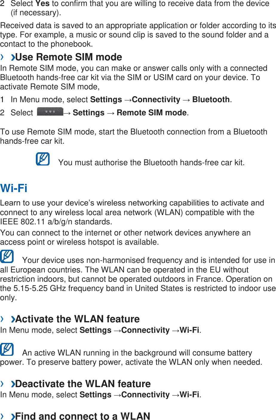 2  Select Yes to confirm that you are willing to receive data from the device (if necessary).   Received data is saved to an appropriate application or folder according to its type. For example, a music or sound clip is saved to the sound folder and a contact to the phonebook.   &rsaquo;  Use Remote SIM mode   In Remote SIM mode, you can make or answer calls only with a connected Bluetooth hands-free car kit via the SIM or USIM card on your device. To activate Remote SIM mode,   1  In Menu mode, select Settings &rarr;Connectivity &rarr; Bluetooth.   2  Select  &rarr; Settings &rarr; Remote SIM mode.   To use Remote SIM mode, start the Bluetooth connection from a Bluetooth hands-free car kit.     You must authorise the Bluetooth hands-free car kit.   Wi-Fi   Learn to use your device&rsquo;s wireless networking capabilities to activate and connect to any wireless local area network (WLAN) compatible with the IEEE 802.11 a/b/g/n standards.   You can connect to the internet or other network devices anywhere an access point or wireless hotspot is available.     Your device uses non-harmonised frequency and is intended for use in all European countries. The WLAN can be operated in the EU without restriction indoors, but cannot be operated outdoors in France. Operation on the 5.15-5.25 GHz frequency band in United States is restricted to indoor use only.  &rsaquo;  Activate the WLAN feature   In Menu mode, select Settings &rarr;Connectivity &rarr;Wi-Fi.      An active WLAN running in the background will consume battery power. To preserve battery power, activate the WLAN only when needed.    &rsaquo;  Deactivate the WLAN feature   In Menu mode, select Settings &rarr;Connectivity &rarr;Wi-Fi.    &rsaquo;  Find and connect to a WLAN   