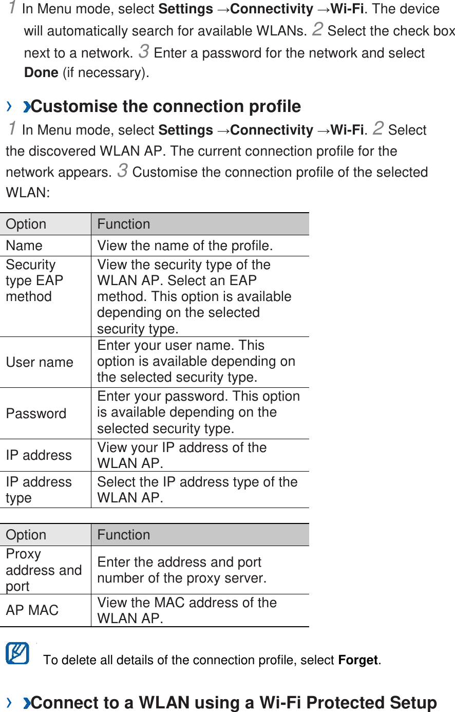 1 In Menu mode, select Settings &rarr;Connectivity &rarr;Wi-Fi. The device will automatically search for available WLANs. 2 Select the check box next to a network. 3 Enter a password for the network and select Done (if necessary).   &rsaquo;  Customise the connection profile   1 In Menu mode, select Settings &rarr;Connectivity &rarr;Wi-Fi. 2 Select the discovered WLAN AP. The current connection profile for the network appears. 3 Customise the connection profile of the selected WLAN:   Option   Function   Name   View the name of the profile.   Security type EAP method   View the security type of the WLAN AP. Select an EAP method. This option is available depending on the selected security type.   User name   Enter your user name. This option is available depending on the selected security type.   Password   Enter your password. This option is available depending on the selected security type.   IP address   View your IP address of the WLAN AP.   IP address type   Select the IP address type of the WLAN AP.    Option   Function   Proxy address and port   Enter the address and port number of the proxy server.   AP MAC   View the MAC address of the WLAN AP.      To delete all details of the connection profile, select Forget.   &rsaquo;  Connect to a WLAN using a Wi-Fi Protected Setup 
