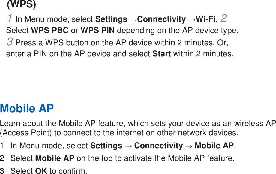 (WPS)   1 In Menu mode, select Settings &rarr;Connectivity &rarr;Wi-Fi. 2 Select WPS PBC or WPS PIN depending on the AP device type. 3 Press a WPS button on the AP device within 2 minutes. Or, enter a PIN on the AP device and select Start within 2 minutes.       Mobile AP   Learn about the Mobile AP feature, which sets your device as an wireless AP (Access Point) to connect to the internet on other network devices.   1  In Menu mode, select Settings &rarr; Connectivity &rarr; Mobile AP.   2  Select Mobile AP on the top to activate the Mobile AP feature.   3  Select OK to confirm.    