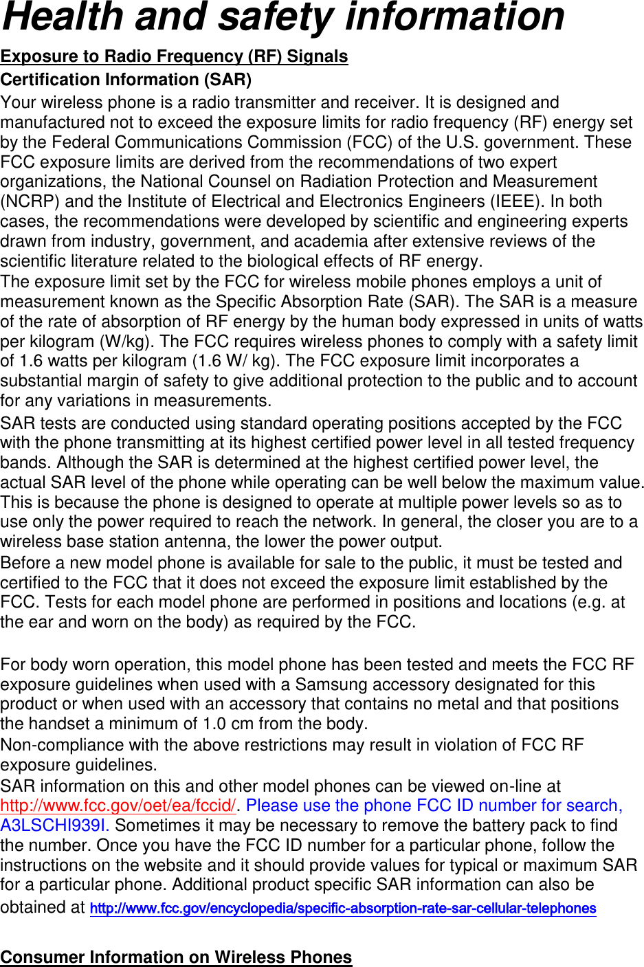 Health and safety information Exposure to Radio Frequency (RF) Signals Certification Information (SAR) Your wireless phone is a radio transmitter and receiver. It is designed and manufactured not to exceed the exposure limits for radio frequency (RF) energy set by the Federal Communications Commission (FCC) of the U.S. government. These FCC exposure limits are derived from the recommendations of two expert organizations, the National Counsel on Radiation Protection and Measurement (NCRP) and the Institute of Electrical and Electronics Engineers (IEEE). In both cases, the recommendations were developed by scientific and engineering experts drawn from industry, government, and academia after extensive reviews of the scientific literature related to the biological effects of RF energy. The exposure limit set by the FCC for wireless mobile phones employs a unit of measurement known as the Specific Absorption Rate (SAR). The SAR is a measure of the rate of absorption of RF energy by the human body expressed in units of watts per kilogram (W/kg). The FCC requires wireless phones to comply with a safety limit of 1.6 watts per kilogram (1.6 W/ kg). The FCC exposure limit incorporates a substantial margin of safety to give additional protection to the public and to account for any variations in measurements. SAR tests are conducted using standard operating positions accepted by the FCC with the phone transmitting at its highest certified power level in all tested frequency bands. Although the SAR is determined at the highest certified power level, the actual SAR level of the phone while operating can be well below the maximum value. This is because the phone is designed to operate at multiple power levels so as to use only the power required to reach the network. In general, the closer you are to a wireless base station antenna, the lower the power output. Before a new model phone is available for sale to the public, it must be tested and certified to the FCC that it does not exceed the exposure limit established by the FCC. Tests for each model phone are performed in positions and locations (e.g. at the ear and worn on the body) as required by the FCC.      For body worn operation, this model phone has been tested and meets the FCC RF exposure guidelines when used with a Samsung accessory designated for this product or when used with an accessory that contains no metal and that positions the handset a minimum of 1.0 cm from the body.   Non-compliance with the above restrictions may result in violation of FCC RF exposure guidelines. SAR information on this and other model phones can be viewed on-line at http://www.fcc.gov/oet/ea/fccid/. Please use the phone FCC ID number for search, A3LSCHI939I. Sometimes it may be necessary to remove the battery pack to find the number. Once you have the FCC ID number for a particular phone, follow the instructions on the website and it should provide values for typical or maximum SAR for a particular phone. Additional product specific SAR information can also be obtained at http://www.fcc.gov/encyclopedia/specific-absorption-rate-sar-cellular-telephones  Consumer Information on Wireless Phones 