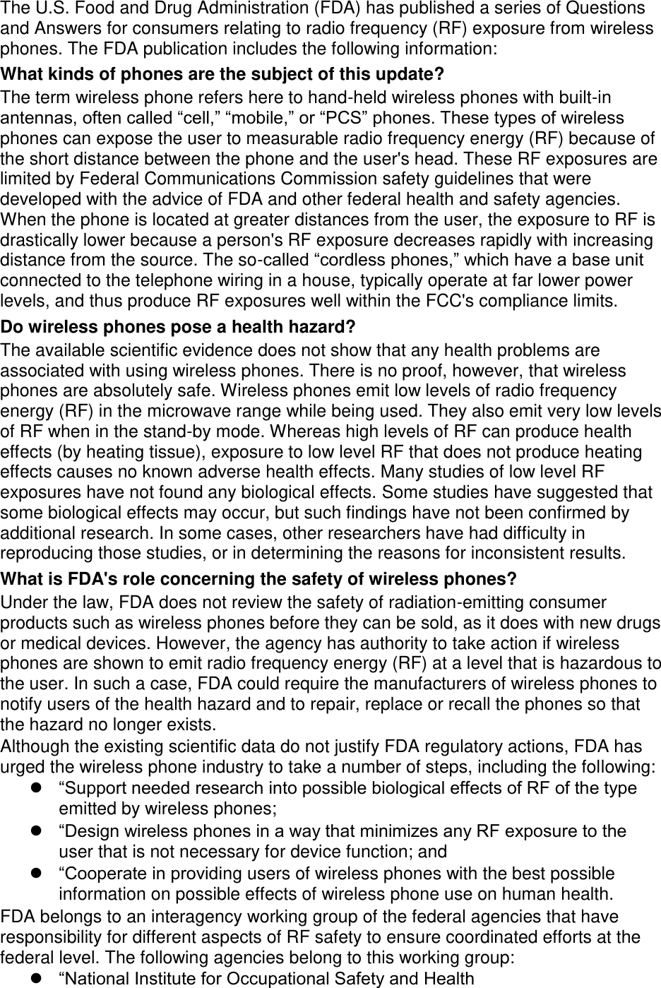 The U.S. Food and Drug Administration (FDA) has published a series of Questions and Answers for consumers relating to radio frequency (RF) exposure from wireless phones. The FDA publication includes the following information: What kinds of phones are the subject of this update? The term wireless phone refers here to hand-held wireless phones with built-in antennas, often called &ldquo;cell,&rdquo; &ldquo;mobile,&rdquo; or &ldquo;PCS&rdquo; phones. These types of wireless phones can expose the user to measurable radio frequency energy (RF) because of the short distance between the phone and the user's head. These RF exposures are limited by Federal Communications Commission safety guidelines that were developed with the advice of FDA and other federal health and safety agencies. When the phone is located at greater distances from the user, the exposure to RF is drastically lower because a person's RF exposure decreases rapidly with increasing distance from the source. The so-called &ldquo;cordless phones,&rdquo; which have a base unit connected to the telephone wiring in a house, typically operate at far lower power levels, and thus produce RF exposures well within the FCC's compliance limits. Do wireless phones pose a health hazard? The available scientific evidence does not show that any health problems are associated with using wireless phones. There is no proof, however, that wireless phones are absolutely safe. Wireless phones emit low levels of radio frequency energy (RF) in the microwave range while being used. They also emit very low levels of RF when in the stand-by mode. Whereas high levels of RF can produce health effects (by heating tissue), exposure to low level RF that does not produce heating effects causes no known adverse health effects. Many studies of low level RF exposures have not found any biological effects. Some studies have suggested that some biological effects may occur, but such findings have not been confirmed by additional research. In some cases, other researchers have had difficulty in reproducing those studies, or in determining the reasons for inconsistent results. What is FDA's role concerning the safety of wireless phones? Under the law, FDA does not review the safety of radiation-emitting consumer products such as wireless phones before they can be sold, as it does with new drugs or medical devices. However, the agency has authority to take action if wireless phones are shown to emit radio frequency energy (RF) at a level that is hazardous to the user. In such a case, FDA could require the manufacturers of wireless phones to notify users of the health hazard and to repair, replace or recall the phones so that the hazard no longer exists. Although the existing scientific data do not justify FDA regulatory actions, FDA has urged the wireless phone industry to take a number of steps, including the following:  &ldquo;Support needed research into possible biological effects of RF of the type emitted by wireless phones;  &ldquo;Design wireless phones in a way that minimizes any RF exposure to the user that is not necessary for device function; and  &ldquo;Cooperate in providing users of wireless phones with the best possible information on possible effects of wireless phone use on human health. FDA belongs to an interagency working group of the federal agencies that have responsibility for different aspects of RF safety to ensure coordinated efforts at the federal level. The following agencies belong to this working group:  &ldquo;National Institute for Occupational Safety and Health 