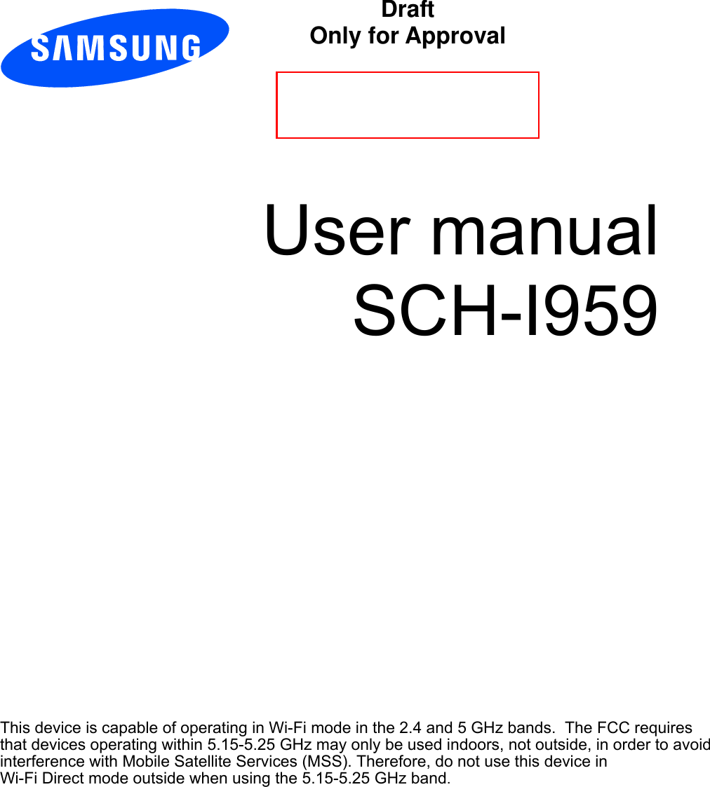          User manual SCH-I959                       This device is capable of operating in Wi-Fi mode in the 2.4 and 5 GHz bands.  The FCC requires that devices operating within 5.15-5.25 GHz may only be used indoors, not outside, in order to avoid interference with Mobile Satellite Services (MSS). Therefore, do not use this device inWi-Fi Direct mode outside when using the 5.15-5.25 GHz band.     Draft  Only for Approval 