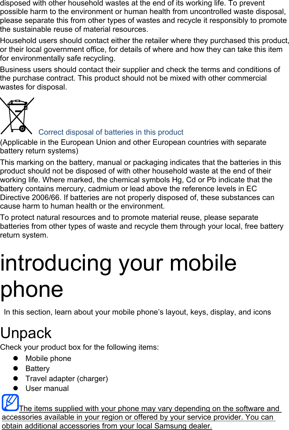 disposed with other household wastes at the end of its working life. To prevent possible harm to the environment or human health from uncontrolled waste disposal, please separate this from other types of wastes and recycle it responsibly to promote the sustainable reuse of material resources. Household users should contact either the retailer where they purchased this product, or their local government office, for details of where and how they can take this item for environmentally safe recycling. Business users should contact their supplier and check the terms and conditions of the purchase contract. This product should not be mixed with other commercial wastes for disposal.  Correct disposal of batteries in this product (Applicable in the European Union and other European countries with separate battery return systems) This marking on the battery, manual or packaging indicates that the batteries in this product should not be disposed of with other household waste at the end of their working life. Where marked, the chemical symbols Hg, Cd or Pb indicate that the battery contains mercury, cadmium or lead above the reference levels in EC Directive 2006/66. If batteries are not properly disposed of, these substances can cause harm to human health or the environment. To protect natural resources and to promote material reuse, please separate batteries from other types of waste and recycle them through your local, free battery return system.  introducing your mobile phone   In this section, learn about your mobile phone’s layout, keys, display, and icons  Unpack Check your product box for the following items:  Mobile phone  Battery   Travel adapter (charger)  User manual The items supplied with your phone may vary depending on the software and accessories available in your region or offered by your service provider. You can obtain additional accessories from your local Samsung dealer. 