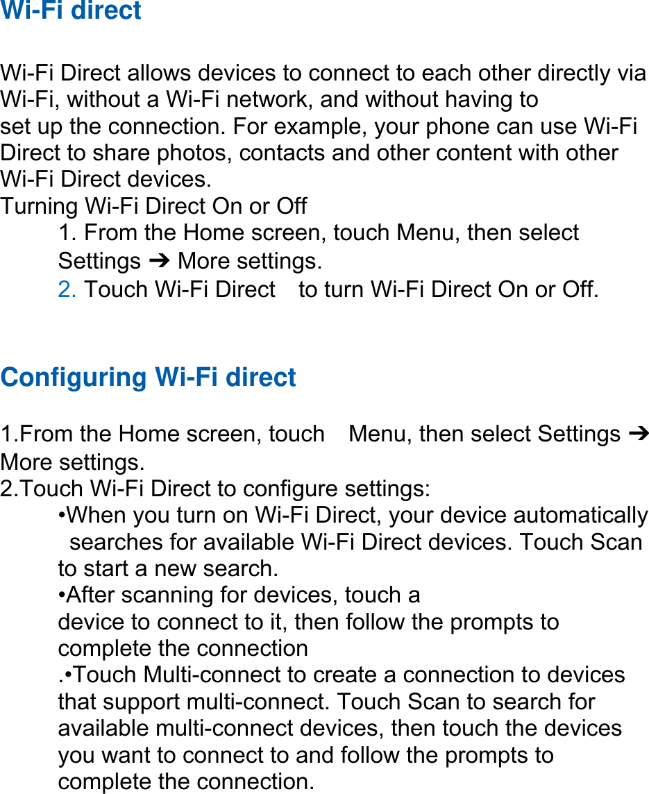 Wi-Fi direct  Wi-Fi Direct allows devices to connect to each other directly via Wi-Fi, without a Wi-Fi network, and without having to set up the connection. For example, your phone can use Wi-Fi Direct to share photos, contacts and other content with other Wi-Fi Direct devices.   Turning Wi-Fi Direct On or Off 1. From the Home screen, touch Menu, then select   Settings ➔ More settings. 2. Touch Wi-Fi Direct    to turn Wi-Fi Direct On or Off.   Configuring Wi-Fi direct   1.From the Home screen, touch    Menu, then select Settings ➔ More settings. 2.Touch Wi-Fi Direct to configure settings:   •When you turn on Wi-Fi Direct, your device automatically   searches for available Wi-Fi Direct devices. Touch Scan   to start a new search. •After scanning for devices, touch a   device to connect to it, then follow the prompts to   complete the connection .•Touch Multi-connect to create a connection to devices that support multi-connect. Touch Scan to search for available multi-connect devices, then touch the devices you want to connect to and follow the prompts to complete the connection.